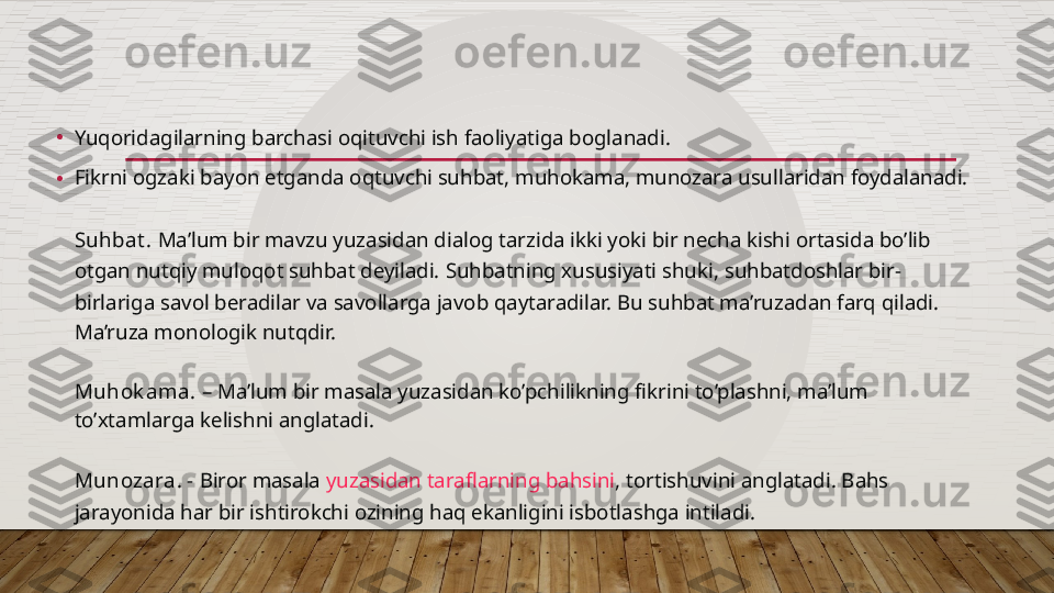 •
Yuqoridagilarning barchasi oqituvchi ish faoliyatiga boglanadi.
• Fikrni ogzaki  bayon etganda oqtuvchi suhbat ,  muhokama , munozara usullaridan foydalanadi.
Suhbat .  Ma’lum bir mavzu yuzasidan dialog tarzida ikki yoki bir necha kishi ortasida bo’lib 
otgan nutqiy muloqot suhbat deyiladi.  Suhbatning xususiyati shuki , suhbatdoshlar bir-
birlariga savol beradilar va savollarga javob qaytaradilar. Bu suhbat ma’ruzadan farq qiladi. 
Ma’ruza monologik nutqdir.
Muhok ama.  – Ma’lum bir masala yuzasidan ko’pchilikning fikrini to’plashni, ma’lum 
to’xtamlarga kelishni anglatadi.
Munozara. -  Biror masala  yuzasidan taraflarning bahsini , tortishuvini anglatadi. Bahs 
jarayonida har bir ishtirokchi ozining haq ekanligini isbotlashga intiladi.  