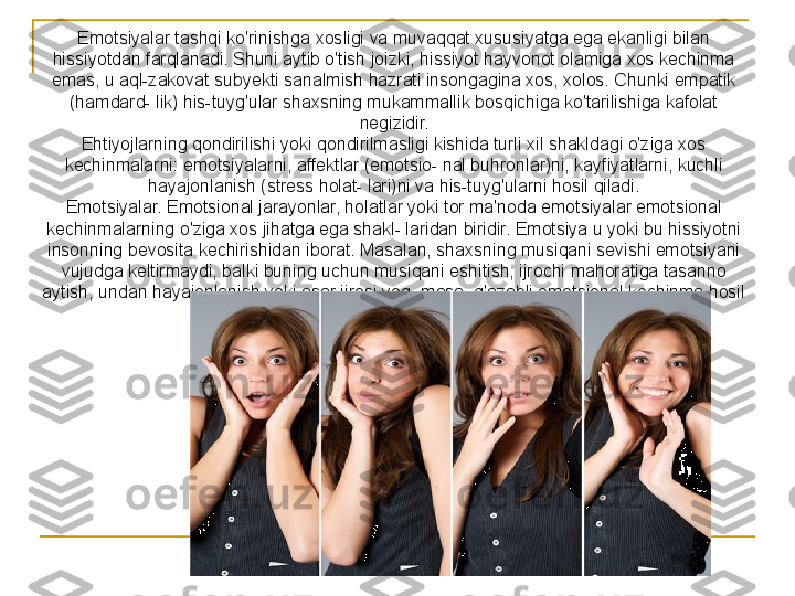 Emotsiyalar tashqi ko'rinishga xosligi va muvaqqat xususiyatga ega ekanligi bilan 
hissiyotdan farqlanadi. Shuni aytib o'tish joizki, hissiyot hayvonot olamiga xos kechinma 
emas, u aql-zakovat subyekti sanalmish hazrati insongagina xos, xolos. Chunki empatik 
(hamdard- lik) his-tuyg'ular shaxsning mukammallik bosqichiga ko'tarilishiga kafolat 
negizidir.
Ehtiyojlarning qondirilishi yoki qondirilmasligi kishida turli xil shakldagi o'ziga xos 
kechinmalarni: emotsiyalarni, affektlar (emotsio- nal buhronlar)ni, kayfiyatlarni, kuchli 
hayajonlanish (stress holat- lari)ni va his-tuyg'ularni hosil qiladi.
Emotsiyalar. Emotsional jarayonlar, holatlar yoki tor ma'noda emotsiyalar emotsional 
kechinmalarning o'ziga xos jihatga ega shakl- laridan biridir. Emotsiya u yoki bu hissiyotni 
insonning bevosita kechirishidan iborat. Masalan, shaxsning musiqani sevishi emotsiyani 
vujudga keltirmaydi, balki buning uchun musiqani eshitish, ijrochi mahoratiga tasanno 
aytish, undan hayajonlanish yoki asar ijrosi yoq- masa, g'azabli emotsional kechinma hosil 
bo'lishi ijobiy yoki salbiy emotsiya deyiladi. 