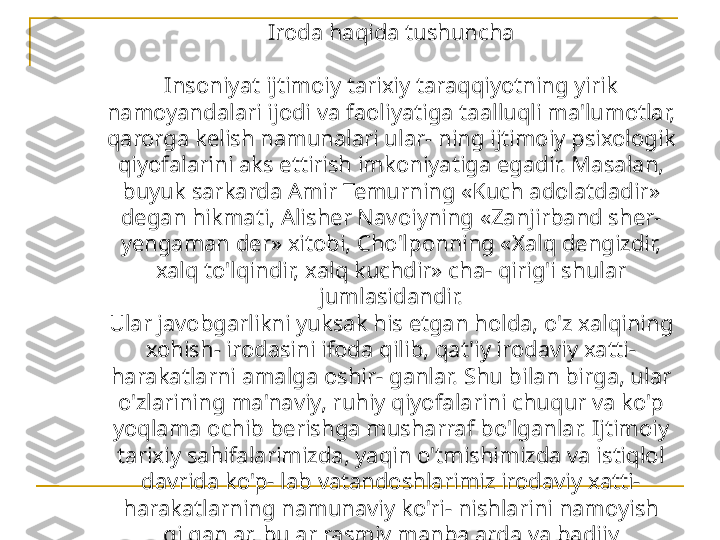 Iroda haqida tushuncha
Insoniyat ijtimoiy tarixiy taraqqiyotning yirik 
namoyandalari ijodi va faoliyatiga taalluqli ma'lumotlar, 
qarorga kelish namunalari ular- ning ijtimoiy psixologik 
qiyofalarini aks ettirish imkoniyatiga egadir. Masalan, 
buyuk sarkarda Amir Temurning «Kuch adolatdadir» 
degan hikmati, Alisher Navoiyning «Zanjirband sher-
yengaman der» xitobi, Cho'lponning «Xalq dengizdir, 
xalq to'lqindir, xalq kuchdir» cha- qirig'i shular 
jumlasidandir.
Ular javobgarlikni yuksak his etgan holda, o'z xalqining 
xohish- irodasini ifoda qilib, qat'iy irodaviy xatti-
harakatlarni amalga oshir- ganlar. Shu bilan birga, ular 
o'zlarining ma'naviy, ruhiy qiyofalarini chuqur va ko'p 
yoqlama ochib berishga musharraf bo'lganlar. Ijtimoiy 
tarixiy sahifalarimizda, yaqin o'tmishimizda va istiqlol 
davrida ko'p- lab vatandoshlarimiz irodaviy xatti-
harakatlarning namunaviy ko'ri- nishlarini namoyish 
qilganlar, bular rasmiy manbalarda va badiiy 
adabiyotlarda keng ko'lamda yoritilgan. 