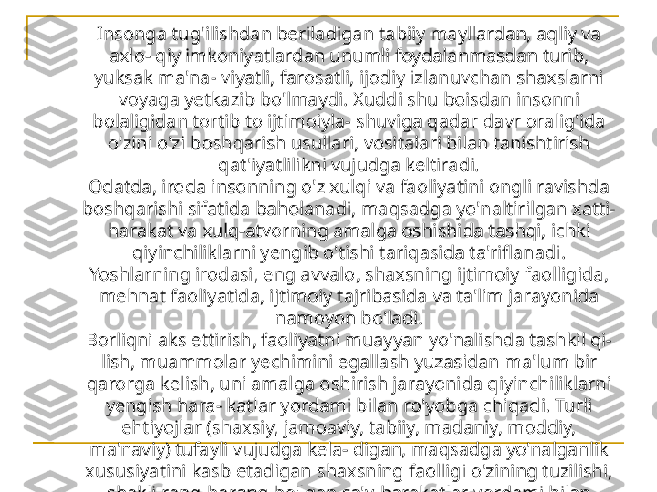 Insonga tug'ilishdan beriladigan tabiiy mayllardan, aqliy va 
axlo- qiy imkoniyatlardan unumli foydalanmasdan turib, 
yuksak ma'na- viyatli, farosatli, ijodiy izlanuvchan shaxslarni 
voyaga yetkazib bo'lmaydi. Xuddi shu boisdan insonni 
bolaligidan tortib to ijtimoiyla- shuviga qadar davr oralig'ida 
o'zini o'zi boshqarish usullari, vositalari bilan tanishtirish 
qat'iyatlilikni vujudga keltiradi.
Odatda, iroda insonning o'z xulqi va faoliyatini ongli ravishda 
boshqarishi sifatida baholanadi, maqsadga yo'naltirilgan xatti-
harakat va xulq-atvorning amalga oshishida tashqi, ichki 
qiyinchiliklarni yengib o'tishi tariqasida ta'riflanadi.
Yoshlarning irodasi, eng avvalo, shaxsning ijtimoiy faolligida, 
mehnat faoliyatida, ijtimoiy tajribasida va ta'lim jarayonida 
namoyon bo'ladi.
Borliqni aks ettirish, faoliyatni muayyan yo'nalishda tashkil qi- 
lish, muammolar yechimini egallash yuzasidan ma'lum bir 
qarorga kelish, uni amalga oshirish jarayonida qiyinchiliklarni 
yengish hara- katlar yordami bilan ro'yobga chiqadi. Turli 
ehtiyojlar (shaxsiy, jamoaviy, tabiiy, madaniy, moddiy, 
ma'naviy) tufayli vujudga kela- digan, maqsadga yo'nalganlik 
xususiyatini kasb etadigan shaxsning faolligi o'zining tuzilishi, 
shakli rang-barang bo'lgan sa'y-harakatlar yordami bilan 
tabiat, jamiyat tarkiblarini maqsadga muvofiq kelma- ganligi 
sababli qayta quradi, takomillashtiradi, ezgu niyatga xizmat 
qildirishga bo'ysundiradi. 