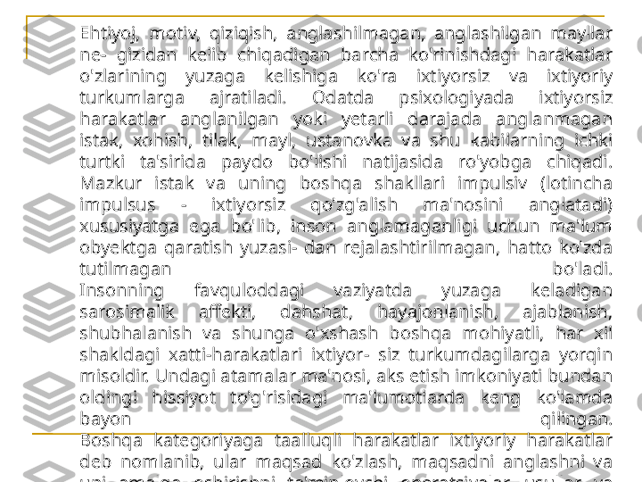 Ehtiyoj,  motiv,  qiziqish,  anglashilmagan,  anglashilgan  mayllar 
ne-  gizidan  kelib  chiqadigan  barcha  ko'rinishdagi  harakatlar 
o'zlarining  yuzaga  kelishiga  ko'ra  ixtiyorsiz  va  ixtiyoriy 
turkumlarga  ajratiladi.  Odatda  psixologiyada  ixtiyorsiz 
harakatlar  anglanilgan  yoki  yetarli  darajada  anglanmagan 
istak,  xohish,  tilak,  mayl,  ustanovka  va  shu  kabilarning  ichki 
turtki  ta'sirida  paydo  bo'lishi  natijasida  ro'yobga  chiqadi. 
Mazkur  istak  va  uning  boshqa  shakllari  impulsiv  (lotincha 
impulsus  -  ixtiyorsiz  qo'zg'alish  ma'nosini  anglatadi) 
xususiyatga  ega  bo'lib,  inson  anglamaganligi  uchun  ma'lum 
obyektga  qaratish  yuzasi-  dan  rejalashtirilmagan,  hatto  ko'zda 
tutilmagan  bo'ladi.
Insonning  favquloddagi  vaziyatda  yuzaga  keladigan 
sarosimalik  affekti,  dahshat,  hayajonlanish,  ajablanish, 
shubhalanish  va  shunga  o'xshash  boshqa  mohiyatli,  har  xil 
shakldagi  xatti-harakatlari  ixtiyor-  siz  turkumdagilarga  yorqin 
misoldir. Undagi atamalar ma'nosi, aks etish imkoniyati bundan 
oldingi  hissiyot  to'g'risidagi  ma'lumotlarda  keng  ko'lamda 
bayon  qilingan.
Boshqa  kategoriyaga  taalluqli  harakatlar  ixtiyoriy  harakatlar 
deb  nomlanib,  ular  maqsad  ko'zlash,  maqsadni  anglashni  va 
uni  amalga  oshirishni  ta'minlovchi  operatsiyalar,  usullar  va 
vositalarni shaxs o'z miyasida tasavvur qilishni, samaradorligini 
taxminan  baholashni  taqozo  etadi.  O'zining  mohiyati  bilan 
tafovutlanib  turuvchi  ixtiyoriy  harakatlarning  alohida  guruhini 
irodaviy  harakatlar  deb  ataluvchi  turkum  tashkil  qiladi. 