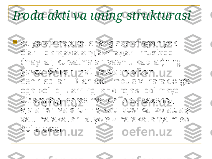 Iroda akti va uning strukturasi  

Ixtiyorsiz harakatlar anglashilmagan yoki 
е tarli  darajada anglanmagan  mustaqqil 
(mayllar, kursatmalar  vash u kabilar)ning 
paydo bo`lishi  natijasida amalgan 
oshiriladilar.  Bilan aql  impulsiv  harakt е rga 
ega bo`lib, ularning  aniq r е jasi bo`lmaydi. 
Odamning  sarosimalik aff е kti, daxshat, 
ajalanish va shuning kabi boshka  xolatdagi  
xatti harakatlari ixtiyorsiz harakatlarga misol 
bo`la oladi.  