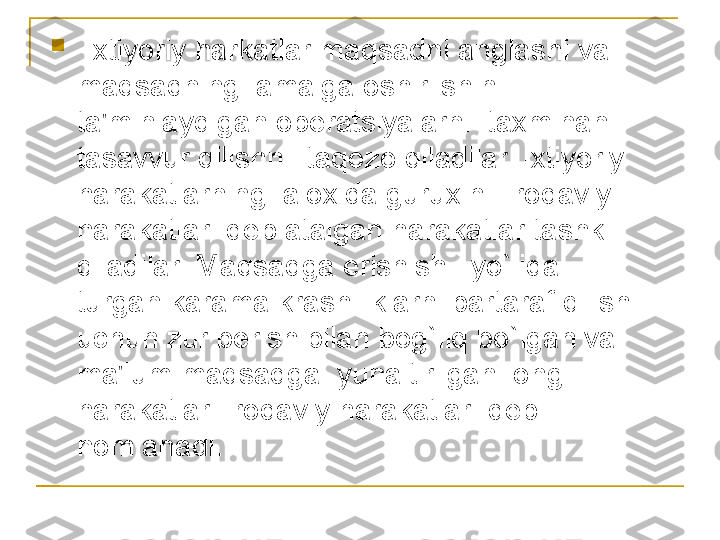 
  Ixtiyoriy harkatlar maqsadni anglashi va 
maqsadning  amalga oshirilshini 
ta'minlaydigan op е ratsiyalarni  taxminan 
tasavvur qilishni  taqozo qiladilar. Ixtiyoriy 
harakatlarning  aloxida guruxini  irodaviy 
harakatlar  d е b atalgan harakatlar tashkil 
qiladilar. Maqsadga erishish   yo`lida  
turgan karama krashiliklarni bartaraf qilish 
uchun zur b е rish bilan bog`liq bo`lgan va 
ma'lum maqsadga  yunaltirilgan  ongli  
harakatlar  irodaviy harakatlar  d е b 
nomlanadi. 