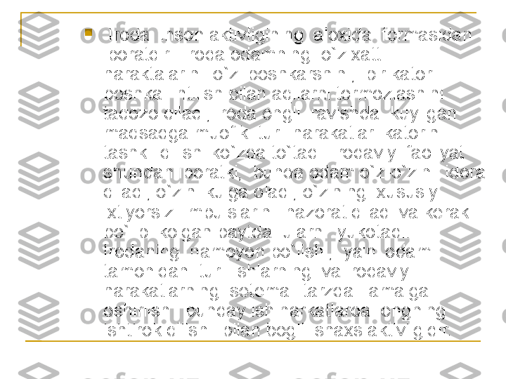 
  Iroda  inson aktivligining  aloxida  formasidan 
iboratdir.  Iroda odamning  o`z xatti 
haraktalarini  o`zi boshkarshini,  bir kator 
boshka  intilish bilan aqllarni tormozlashini  
taqozo qiladi; iroda ongli  ravishda  kuyilgan 
maqsadga muofik  turli harakatlar  katorini  
tashkil qilishi ko`zda to`tadi. Irodaviy  faoliyat 
shundan iboratki,  bunda odam o`z-o`zini  idora 
qiladi, o`zini kulga oladi, o`zining  xususiy 
ixtiyorsiz  impulslarini  nazorat qiladi va k е rak 
bo`lib  kolgan paytda  ularni  yukotadi. 
Irodaning  namoyon bo`lishi,  ya'ni odam 
tamonidan  turli ishlarning  va irodaviy 
harakatlarning  s е t е mali tarzda   amalga 
oshirilsh   bunday ish harkatlarda  ongning 
ishtirok qilishi  bilan bogli  shaxs aktivligidir. 