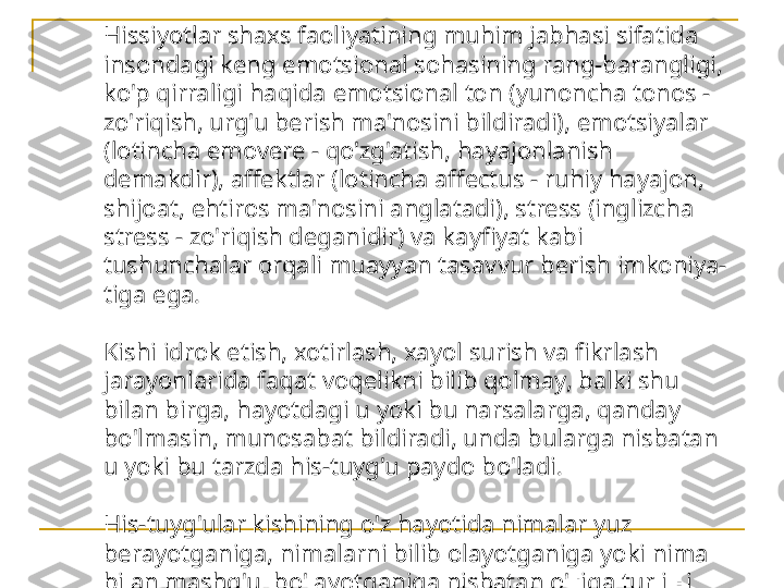 Hissiyotlar shaxs faoliyatining muhim jabhasi sifatida 
insondagi keng emotsional sohasining rang-barangligi, 
ko'p qirraligi haqida emotsional ton (yunoncha tonos - 
zo'riqish, urg'u berish ma'nosini bildiradi), emotsiyalar 
(lotincha emovere - qo'zg'atish, hayajonlanish 
demakdir), affektlar (lotincha affectus - ruhiy hayajon, 
shijoat, ehtiros ma'nosini anglatadi), stress (inglizcha 
stress - zo'riqish deganidir) va kayfiyat kabi 
tushunchalar orqali muayyan tasavvur berish imkoniya- 
tiga ega.
Kishi idrok etish, xotirlash, xayol surish va fikrlash 
jarayonlarida faqat voqelikni bilib qolmay, balki shu 
bilan birga, hayotdagi u yoki bu narsalarga, qanday 
bo'lmasin, munosabat bildiradi, unda bularga nisbatan 
u yoki bu tarzda his-tuyg'u paydo bo'ladi.
His-tuyg'ular kishining o'z hayotida nimalar yuz 
berayotganiga, nimalarni bilib olayotganiga yoki nima 
bilan mashg'ul bo'layotganiga nisbatan o'ziga turli xil 
shaklda bildiradigan ichki munosabatidir. 