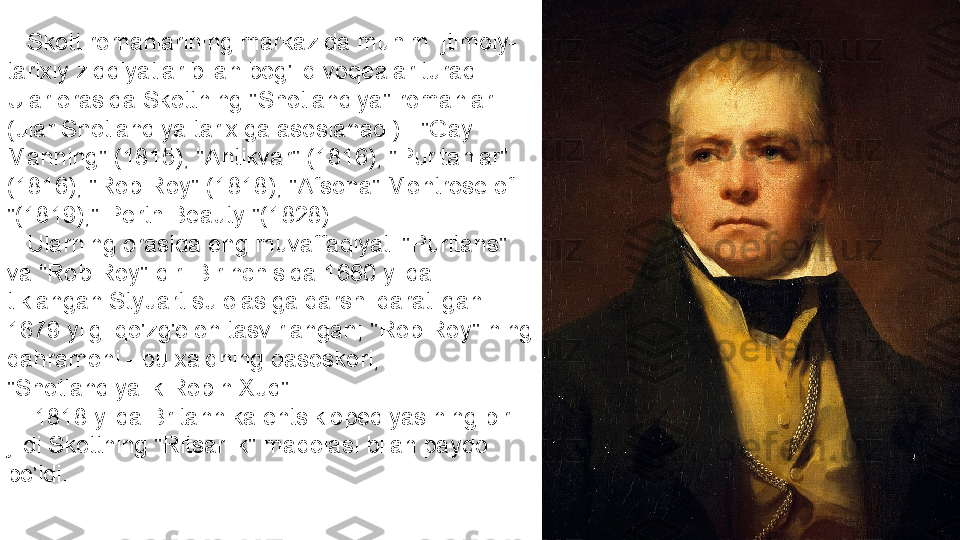     Skott romanlarining markazida muhim ijtimoiy-
tarixiy ziddiyatlar bilan bog'liq voqealar turadi. 
Ular orasida Skottning "Shotlandiya" romanlari 
(ular Shotlandiya tarixiga asoslanadi) - "Gay 
Manning" (1815), "Antikvar" (1816), "Puritanlar" 
(1816), "Rob Roy" (1818), "Afsona" Montrose of 
"(1819)," Perth Beauty "(1828).
    Ularning orasida eng muvaffaqiyati "Puritans" 
va "Rob Roy" dir. Birinchisida 1660 yilda 
tiklangan Styuart sulolasiga qarshi qaratilgan 
1679 yilgi qo'zg'olon tasvirlangan; "Rob Roy" ning 
qahramoni - bu xalqning qasoskori, 
"Shotlandiyalik Robin Xud".
     1818 yilda Britannika entsiklopediyasining bir 
jildi Skottning "Ritsarlik" maqolasi bilan paydo 
bo'ldi. 