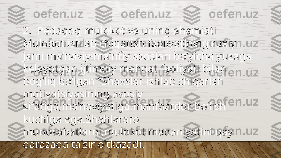 2.  Pedagog mulokot va uning ahamiati 
Muloqot ishlab chiqarish faoliyatining ruxiy 
jami maʼnaviy-maʼrifiy asoslari boʻyicha yuzaga 
kelayotgan ijtimoiy mehnat faoliyati bilan 
bogʻliq boʻlgan “Shaxslar ishlab chiqarish 
motivatsiyasining asosiy 
sifatiga,maʼnaviyatiga,manfaatdor boʻlish 
kuchiga ega.Shahlararo 
munosabatlarni,mulokot madaniyatini qay 
darazada ta'sir o'tkazadi.  