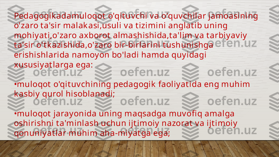 Pedagogik adamuloqot  o'qit uv chi v a o'quv chilar jamoasining 
o'zaro t a'sir malak asi,usuli v a t izimini anglat ib uning 
mohiy at i,o'zaro axborot  almashishida,t a'lim v a t arbiy av iy  
t a'sir o't k azishida,o'zaro bir-birlarini t ushunishga 
erishishlarida namoy on bo'ladi hamda quy idagi 
xususiy at larga ega:
• muloqot  o'qit uv chining pedagogik  faoliy at ida eng muhim 
k asbiy  qurol hisoblanadi;
• muloqot  jaray onida uning maqsadga muv ofi q amalga 
oshirishni t a'minlash uchun ijt imoiy  nazorat  v a ijt imoiy  
qonuniy at lar muhim aha-miy at ga ega;  