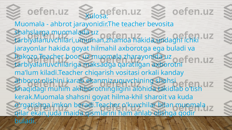                                           Xulosa:
Muomala - ahbrot jarayonidir.The teacher bevosita 
shahslarga muomalada uz 
tarbiyalanuvchilari,umuman,zhamoa hakida,undaghi ichki 
jarayonlar hakida goyat hilmahil axborotga ega buladi va 
hakozo.Teacher boor uz muomala zharayonida uz 
tarbiyalanuvchilariga maksadga qaratilgan axborotni 
ma'lum kiladi.Teacher chiqarish vositasi orkali kanday 
ahborot olishini karab ekanmiz,uquvchining shahsi 
khaqidagi muhim akhborotningligini alohida takidlab o'tish 
kerak.Muomala shahsni goyat hilma-khil sharoit va kuda 
o'rgatishga imkon beradi.Teacher o'kuvchilar bilan muomala 
qilar ekan,juda maida qismlarini ham anlab olishga qodir 
buladi.  