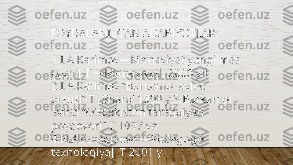 FOYDALANILGAN ADABIYOTLAR:
1.I.A.Karimov―Ma’naviyat yengilmas 
kuch‖ T ―Ma’naviyat‖ 2008 yil 
2.I.A.Karimov “Barkamol avlod 
orzusi” T ‗Sharq‘ 1999 y.3.Barkamol 
avlod “O‘zbekiston taraqqiyati 
poydevori” T 1997 va 
4.N.Azizxadjaeva ―Pedagogik 
texnologiya‖ T 2001 y  