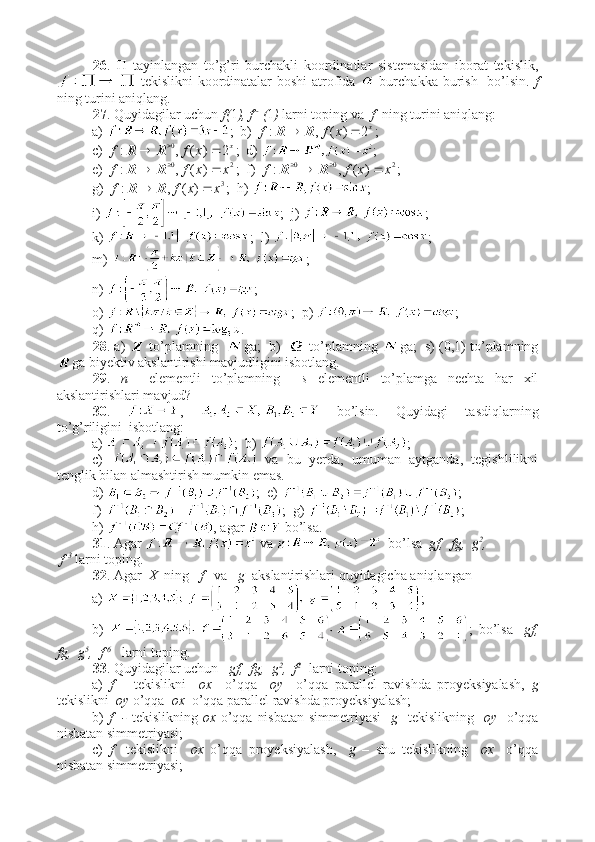 26 .      tayinlangan   to’g’ri   burchakli   koordinatlar   sistemasidan   iborat   tekislik,
  tekislikni  koordinatalar  boshi  atrofida     burchakka burish   bo’lsin.   f
ning turini aniqlang. 
27 . Quyidagilar uchun  f( 1 ), f -- 1
( 1 )  larni toping va   f   ning turini aniqlang:
a)  ;  b)  x
xff 2)(,:  RR
;
c)  x
xff 2)(,: 0
 
RR
;  d)  ;
e)  20
)(,: xxff  
RR
;  f)  200
)(,: xxff  
RR
;
g)  3
)(,: xxff  RR
;  h)  ;
i)  ;  j)  ;
k)  ;  l)  ;
m)  ;  
n)  ;
o)  ;  p)  ;
q)  .
28 . a)    to’plamning    ga;  b)     to’plamning  ga;  s) (0,1) to’plamning
ga biyektiv akslantirishi mavjudligini isbotlang. 
29 .   n     elementli   to’plamning     s   elementli   to’plamga   nechta   har   xil
akslantirishlari mavjud?
30 .   ,     bo’lsin.   Quyidagi   tasdiqlarning
to’g’riligini  isbotlang:
a)  ;  b)  ;
c)     va   bu   yerda,   umuman   aytganda,   tegishlilikni
tenglik bilan almashtirish mumkin emas.
d)  ;  e)  ;
f)  ;  g)  ;
h)  , agar   bo’lsa.
31 . Agar   va    bo’lsa   gf,  fg,  g 2
,
 f  3
  larni toping.
32 . Agar   X   ning    f    va    g   akslantirishlari quyidagicha aniqlangan 
a)  ;
b)   ;   bo’lsa     gf,
fg,  g 5
,  f  6
   larni toping.
33 . Quyidagilar uchun    gf,  fg,  g 2
,  f 2  
 larni toping:
a)   f   –   tekislikni     ox     o’qqa     oy     o’qqa   parallel   ravishda   proyeksiyalash,   g
tekislikni   oy  o’qqa   ox   o’qqa parallel ravishda proyeksiyalash;
b)   f   -   tekislikning   ox   o’qqa nisbatan  simmetriyasi     g    tekislikning    oy     o’qqa
nisbatan simmetriyasi;
c)   f     tekislikni     ox   o’qqa   proyeksiyalash,     g   –   shu   tekislikning     ox     o’qqa
nisbatan simmetriyasi;
11 