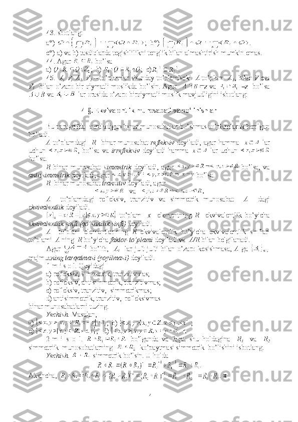 43 .Isbotlang:
a*)  ;  b*)  .
c*) a) va b) tasdiqlarda tegishlilikni tenglik bilan almashtirish mumkin emas.
44 . Agar   bo’lsa
a)  ;  b)  ;  c) .
45 .    A, V, A
1 , V
1  – to’plamlar shunday to’plamlarki    A  to’plam    A
1 , bilan  V  esa
V
1    bilan o’zaro bir qiymatli moslikda bo’lsin. Agar    ø va   ø   bo’lsa
 va   lar orasida o’zaro birqiymatli moslik mavjudligini isbotlang:
4-§. Ekvivalentlik munosabati va bo’linishlar
Bu paragrifda  qaraladigan binar munosabatlar bo’shmas to’plamlarda berilgan
bo’ladi.
A   to’plamdagi     R    binar  munosabat   refleksiv   deyiladi, agar  hamma      lar
uchun   ,   bo’lsa   va   irrefleksiv   deyiladi   hamma     lar   uchun  
bo’lsa.
R   binar   munosabat   simmetrik   deyiladi,   agar     bo’lsa,   va
antissimmetrik  deyiladi, agar   i   bo’lsa.
R   binar munosabat  tranzitiv  deyiladi, agar 
    va     .
A     to’plamdagi   refleksiv,   tranzitiv   va   simmetrik   munosabat     A     dagi
e kvivalentlik  deyiladi. 
  to’plam     x     elementning   R     ekvivalentlik   bo’yicha
ekvivalentlik sinfi   (qo’shnilik sinfi)  deyiladi.
A     to’plam   elementlarining   R   ekvivalentlik   bo’yicha   ekvivalentlik   sinflari
to’plami   A  ning   R  bo’yicha  faktor-to’plami  deyiladi va   A/R  bilan belgilanadi.
Agar     bo’lib,     A
i     lar   juft-jufti   bilan   o’zaro   kesishmasa,   A   ga  
majmua ning tarqatmasi (yoyilmasi)  deyiladi.
1-m i s o l. Quyidagi
a) refleksiv, simmetrik, tranzitivmas;
b) refleksiv, antisimmetrik, tranzitivmas;
c) refleksiv, tranzitiv,  simmetrikmas;
d) antisimmetrik, tranzitiv,  refleksivmas
binar munosabatlarni tuzing.
Yechish.  Masalan,
a)  ;  b)  ;
c)  ;   d)  . ■
2-m   i   s   o   l.     bo’lganda   va   faqat   shu   holdagina     R
1     va     R
2
simmetriik  munosobatlarning     ko’paytmasi simmetrik  bo’lishini isbotlang.
Yechish.    simmetrik bo’lsin. U holda  
.
Aksincha,   . ■
14 