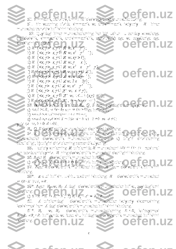 50 . Simmetrik, tranzitiv, ammo refleksivmas binar munosabat tuzing.
51 .   Bir   vaqtning   o’zida   simmetrik   va   antisimmetrik   ixtiyoriy     R     binar
munosabat tranzitiv bo’lishini isbotlang.
  52 .   Quyidagi   binar   munosabatlarning   har   biri   uchun     u   qanday   xossalarga
(refleksivlik,   simmetriklik,   antisimmetriklik,   tranzitivlik)   ega   va   qaysilariga   ega
emasligini aniqlang:
a)  R= { <x, y>| x, y  va  x 2 
= y 2
};
b)  R= { <x, y>| x, y  va  x 2 
+ y 2 
= 1};
c)  R= { <x, y>| x, y  va  xy >1 };
d)  R= { <x, y>| x, y  va  y = |x| };
e)  R= { <x, y>| x, y  va  x 2 
+ x = y 2 
+ y };
f)  R= { <x, y>| x, y  va   x - y };
g)  R= { <x, y>| x, y  va  x   y+ 1};
h)  R= { <x, y>| x, y va  2 x = 3y };
i)  R= { <x, y>| x, y  va  x 2 
+ y 2 
=  1};
j)  R= { <x, y>| x, y  va   x   y };
k)  R= { <x, y>| x, y  va EKUB ( x,y)  1};
l)  R= { <x, y>| x, y ,  }.
53 .   va   to’plamlarda  R
m  , Q , S   larni quyidagicha aniqlaymiz:
a)   son  ga bo’linadi;
b)  ;
c) 
yoki  .
R
m , Q, S  ekvivalentlik munosabatlar ekanligini isbotlang. 
54 .   A   –   to’plam   tekislikdagi   barcha   to’g’ri   chiziqlar   to’plami   bo’lsin.   Ushbu
munosabatlar   ekvivalentlik   munosabatlari   bo’ladimi?   a)   to’g’ri   chiziqlarning
parallelligi; b) to’g’ri chiziqlarning perpendikulyarligi.
55.   Haqiqiy sonlarning   to’plamida  R   munosabatni   - ratsional
son tarzda aniqlaymiz.   R   ning ekvivalentlik munosabati ekanligini isbotlang. 
56 . Agar  R –  ekvivalentlik munosabati bo’lsa; 
a)  ;   b)   bo’lishini isbotlang.
57 .  Agar  R  ekvivalentlik munosabati bo’lsa,    R - 1
   ham ekvivalentlik bo’lishini
isbotlang.
58 *.       bo’lsin.   Ushbu   tasdiqni   isbotlang:   R   –   ekvivalentlik   munosabati
.
59 *. Agar    R
1     va   R
2     A   dagi   ekvivalentlik munosabatlar bo’lsa, quyidagilarni
isbotlang: 
a)  ;  b)  .
60 .     A   to’plamdagi     ekvivalentlik   munosabatlar   ixtiyoriy   sistemasining
kesishmasi ham   A  dagi ekvivalentlik munosabat bo’lishini isbotlang.
61 *.   R
1     va   R
2     ekvivalentlik   munosabatlarning     ko’paytmasi
  bo’lganda va faqat shu holdagina ekvivalentlik munosabati bo’lishini
isbotlang.
16 