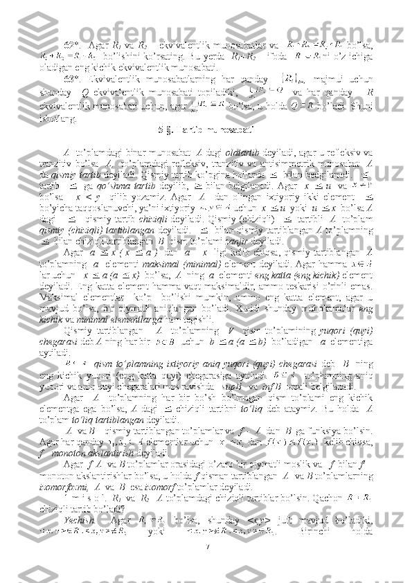 62 *.     Agar   R
1   va   R
2   –   ekvivalentlik   munosabatlar   va       bo’lsa,
   bo’lishini  ko’rsating. Bu yerda    R
1 +R
2   – ifoda    ni o’z ichiga
oladigan eng kichik ekvivalentlik munosabati.
63 *.   Ekvivalentlik   munosabatlarning   har   qanday       majmui   uchun
shunday     Q   ekvivalentlik   munosabati   topiladiki,         va   har   qanday       R
ekvivalentlik munosabati uchun, agar     bo’lsa, u holda     bo’ladi. Shuni
isbotlang.
5-§. Tartib munosabati
A    to’plamdagi binar munosabat     A   dagi   oldtartib   deyiladi, agar u refleksiv va
tranzitiv   bo’lsa     A,     to’plamdagi   refleksiv,   tranzitiv   va   antisimmetrik   munosabat     A
da  qismiy tartib  deyiladi. Qismiy tartib ko’pgina hollarda     bilan bedgilanadi.    -1
tartib         ga   qo’shma   tartib   deyilib,     bilan   belgilanadi.   Agar     x     u     va  
bo’lsa       x   <   y     qilib   yozamiz.   Agar     A     dan   olingan   ixtiyoriy   ikki   element    
bo’yicha taqqoslanuvchi, ya’ni ixtiyoriy   uchun   x   u   yoki   u   x   bo’lsa  A
dagi           qismiy tartib   chiziqli   deyiladi. Qismiy (chiziqli)       tartibli    A    to’plam
qismiy (chiziqli) tartiblangan   deyiladi.       bilan qismiy tartiblangan   A   to’plamning
  bilan chiziqli tartiblangan   B   qism to’plami  zanjir  deyiladi.
Agar     a     x (  x     a )    dan    a = x    ligi  kelib chiqsa, qismiy  tartiblangan    A
to’plamning     a     elementi   maksimal  (minimal)   element  deyiladi.  Agar   hamma  
lar uchun    x    a (a    x)   bo’lsa,   A   ning   a   elementi  eng katta (eng kichik)  element
deyiladi.   Eng   katta   element   hamma   vaqt   maksimaldir,   ammo   teskarisi   o’rinli   emas.
Maksimal   elementlar     ko’p     bo’lishi   mumkin,   ammo   eng   katta   element,   agar   u
mavjud   bo’lsa,   bir   qiymatli   aniqlangan   bo’ladi.   Xuddi   shunday   muhokamalar   eng
kichik  va  minimal   elementlarga  ham tegishli.
Qismiy   tartiblangan       A     to’plamning     V     qism   to’plamining   yuqori   (quyi)
chegarasi  deb  A  ning har bir     uchun   b    a (a    b)   bo’ladigan    a   elementiga
aytiladi. 
    qism   to’plamning   ixtiyoriy   aniq   yuqori   (quyi)   chegarasi   deb     B     ning
eng   kichik   yuqori   (eng   katta   quyi)   chegarasiga   aytiladi.       to’plamning   aniq
yuqori va aniq quyi chegaralari mos ravishda    supB    va   inf B   orqali belgilanadi.
Agar     A     to’plamning   har   bir   bo’sh   bo’lmagan   qism   to’plami   eng   kichik
elementga   ega   bo’lsa,   A   dagi     chiziqli   tartibni   to’liq   deb   ataymiz.   Bu   holda     A
to’plam  to’liq tartiblangan  deyiladi.
  A   va  B –  qismiy tartiblangan to’plamlar va   f  -    A   dan   B   ga funksiya bo’lsin.
Agar har qanday   elementlar uchun    dan    kelib chiqsa,
f      monoton akslantirish  deyiladi.
Agar   f    A   va  B  to’plamlar orasidagi o’zaro bir qiymatli moslik va    f   bilan  f 1
 –
monoton akslantirishlar bo’lsa, u holda  f  qisman tartiblangan   A   va  B  to’plamlarning
izomorfozmi,    A   va   B   esa  izomorf  to’plamlar deyiladi.
1-m i s o l.   R
1     va   R
2     A  to’plamdagi chiziqli tartiblar bo’lsin. Qachon 
chiziqli tartib bo’ladi?
Yechish.     Agar     bo’lsa,   shunday   <x,y>   juft   mavjud   bo’ladiki,
  yoki   .   Birinchi   holda
17 