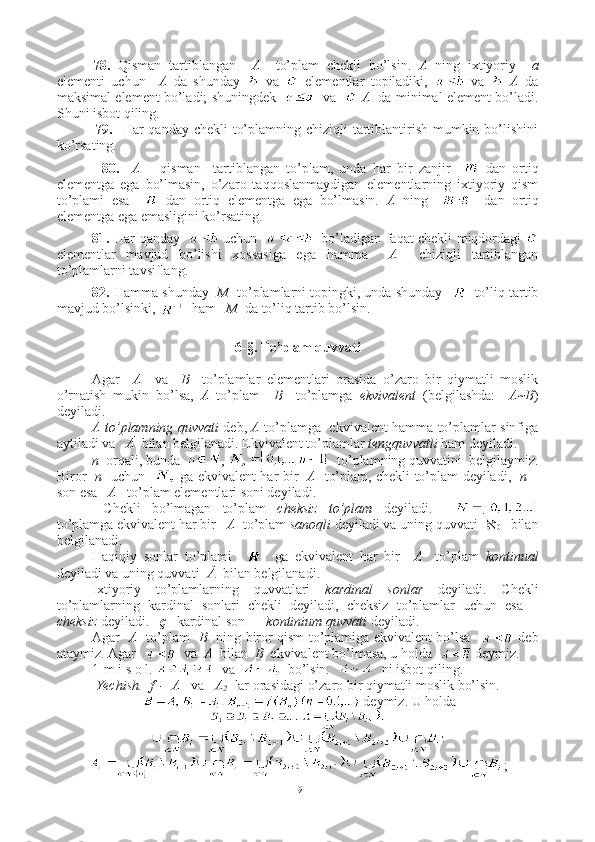 78.   Qisman   tartiblangan     A     to’plam   chekli   bo’lsin.   A   ning   ixtiyoriy     a
elementi   uchun     A   da   shunday     va     elementlar   topiladiki,     va     A   da
maksimal element bo’ladi; shuningdek       va      A    da minimal element bo’ladi.
Shuni isbot qiling. 
         79.    Har qanday chekli  to’plamning chiziqli tartiblantirish mumkin bo’lishini
ko’rsating. 
          80.     A   –   qisman     tartiblangan   to’plam,   unda   har   bir   zanjir       dan   ortiq
elementga   ega   bo’lmasin,   o’zaro   taqqoslanmaydigan   elementlarning   ixtiyoriy   qism
to’plami   esa       dan   ortiq   elementga   ega   bo’lmasin.   A   ning         dan   ortiq
elementga ega emasligini ko’rsating.
81.   Har qanday      uchun       bo’ladigan faqat chekli miqdordagi  
elementlar   mavjud   bo’lishi   xossasiga   ega   hamma     A     chiziqli   tartiblangan
to’plamlarni tavsiflang. 
82.  Hamma shunday    M    to’plamlarni topingki, unda shunday       to’liq tartib
mavjud bo’lsinki,    ham    M   da to’liq tartib bo’lsin. 
6-§. To’plam quvvati
Agar     A     va     B     to’plamlar   elementlari   orasida   o’zaro   bir   qiymatli   moslik
o’rnatish   mukin   bo’lsa,   A   to’plam     B     to’plamga   ekvivalent   (belgilashda:     A~B )
deyiladi.
A to’plamning quvvati   deb,   A   to’plamga   ekvivalent hamma to’plamlar sinfiga
aytiladi va    Ā   bilan belgilanadi. Ekvivalent to’plamlar  tengquvvatli  ham deyiladi.
n   orqali, bunda   ,    to’plamning quvvatini  belgilaymiz.
Biror    n    uchun      ga ekvivalent har bir    A    to’plam, chekli to’plam deyiladi,    n –
son esa    A    to’plam elementlari soni deyiladi.
  Chekli   bo’lmagan   to’plam   cheksiz   to’plam   deyiladi.    
to’plamga ekvivalent har bir    A   to’plam  sanoqli  deyiladi va uning quvvati   
0     bilan
belgilanadi. 
Haqiqiy   sonlar   to’plami         ga   ekvivalent   har   bir     A     to’plam   kontinual
deyiladi va uning quvvati   À   bilan belgilanadi.
Ixtiyoriy   to’plamlarning   quvvatlari   kardinal   sonlar   deyiladi.   Chekli
to’plamlarning   kardinal   sonlari   chekli   deyiladi,   cheksiz   to’plamlar   uchun   esa   –
cheksiz  deyiladi.    ç     kardinal son  –   kontinium quvvati  deyiladi.
Agar    A    to’plam    B    ning biror qism to’plamiga ekvivalent bo’lsa      deb
ataymiz. Agar     va   A   bilan   B   ekvivalent bo’lmasa, u holda    deymiz.
1-m i s o l.    va     bo’lsin.     ni isbot qiling.
Yechish.    f  -  A    va    A
2   lar orasidagi o’zaro bir qiymatli moslik bo’lsin.
   deymiz. U holda 
;
19 