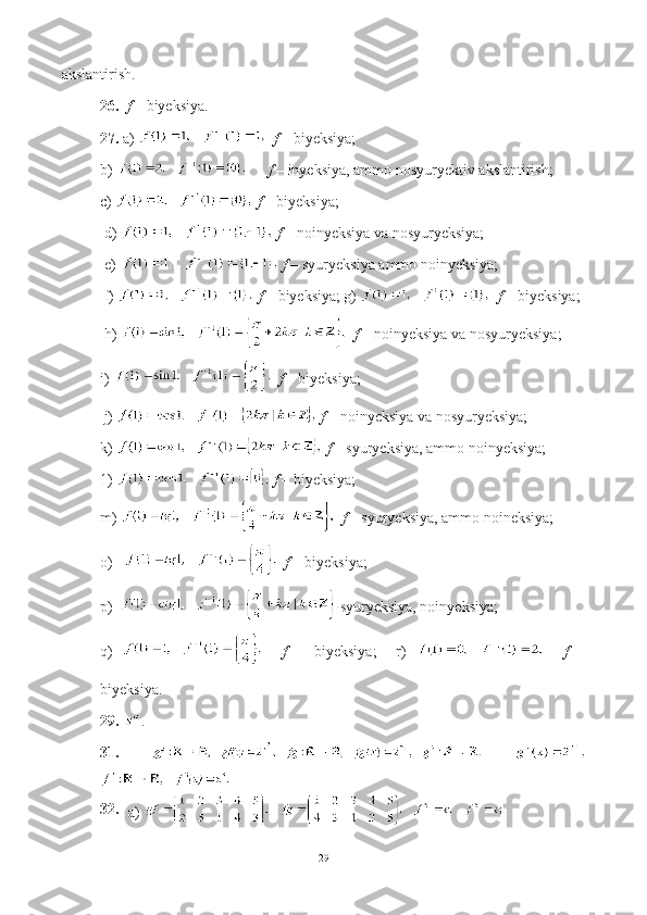akslantirish. 
26.    f –  biyeksiya. 
27.  a)     f –  biyeksiya;  
b)     f –  inyeksiya, ammo nosyuryektiv akslantirish; 
c)    f –  biyeksiya;
 d)    f –  noinyeksiya va nosyuryeksiya; 
 e)    f –  syuryeksiya ammo noinyeksiya;  
 f)    f –  biyeksiya; g)    f –  biyeksiya; 
 h)    f –  noinyeksiya va nosyuryeksiya; 
i)     f –  biyeksiya;  
 j)    f –  no inyeksiya va nosyuryeksiya; 
k)    f –  syuryeksiya, ammo noinyeksiya; 
1)    f –  biyeksiya;  
m)    f –  syuryeksiya, ammo noineksiya;  
o)      f –  biyeksiya; 
p)   syuryeksiya, noinyeksiya; 
q)       f   –   biyeksiya;     r)       f   –
biyeksiya.
29.  .
31.    
32.
a) 
29 