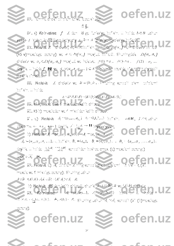 82.  Hamma chekli to’plamlar va faqat shular. 
   6-§.
84.   s)   Ko’rsatma.     f       A   dan     B   ga   funksiya   bo’lsin.   U   holda     uchun
  bo’ladigan ixtiyoriy    funksiya inyeksiya bo’ladi.
87.  Yechish.   A –  cheksiz,  bo’lsin. U holda  A\{ }  ham cheksiz bo’ladi
(85-v)masalaga   qarang)   va   \{ }   mavjud   bo’ladi.   Shuningdek     A\{ }
cheksiz   va   A\{ }   mavjud   va   hakoza.      
deylik. U holda  f      va    to’plamlar orasida o’zaro bir qiymatli
moslik o’rnatadi.
88 .   Yechish.     A   cheksiz   va   uning   sanoqli   qism   –to’plami
bo’lsin.  U holda 
89.  84 s)-masala va 4-misoldan kelib chiqadi.   
90.  85 b)-masaladan va 4-misoldan kelib chiqadi.
91.   a)   Yechish.     bo’lsin.     ,   uchun
 deylik.   biyeksiyadir; 
b)  Yechish.  
. bo’lsin.    
deylik. U holda     sanoqlidan boshqa emas. (a) masalani qarang.)
.
92.   Yechish.  a)   to’plam  A  ning sanoqli qism to’plami  (90-
masala va 6-misolga qarang). Shuning uchun  
  b)  Yechish.    (a)  dan kelib chiqadi, chunki    va   cheksiz.
93.   Ko’rsatma .       bo’lsin.   U   holda  
  Shuning uchun     sanoqli  (91 (b)masalaga
qarang).
34 