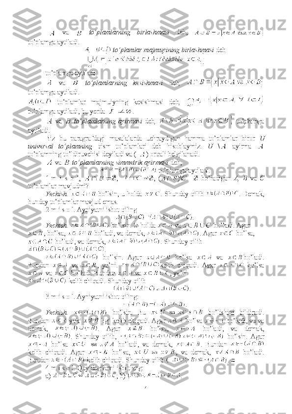   va     to’plamlarning   birlashmasi   deb,  
to’plamga aytiladi. 
 to’plamlar majmuyining birlashmasi  deb
to’plamga aytiladi.
  va     to’plamlarning   kesishmasi   deb ,  
to’plamga aytiladi.
  to’plamlar   majmuiyning   kesishmasi   deb ,  
to’plamga aytiladi, bu yerda   .
  va     to’plamlarning ayirmasi   deb ,     to’plamga
aytiladi.
Biz   bu   paragrafdagi   masalalarda   uchraydigan   hamma   to’plamlar   biror   U
universal   to’plamning   qism   to’plamlari   deb   hisoblaymiz.   U   \   ayirma  
to’plamning to’ldiruvchisi deyiladi va (- ) orqali belgilanadi. 
 va    to’plamlarning simmetrik ayirmasi  deb, 
 to’plamga aytiladi.
1-m   i   s   o   l .   Ø,   Ø,   ( )\ С =   Ø   bo’ladigan   A,   B   va   C
to’plamlar mavjudmi?
Yechish.     bo’lsin, u holda   . Shunday qilib   . Demak,
bunday to’plamlar mavjud emas. ■
2-m i s o l. Ayniyatni isbot qiling
.
Yechish.    bo’lsin. U holda   va   bo’ladi. Agar
, bo’lsa,   bo’ladi, va demak,  . Agar   bo’lsa,
 bo’ladi, va demak,  . Shunday qilib
.
  bo’lsin.   Agar     bo’lsa     va   bo’ladi.
Bundan     va   ,   ya’ni.   kelib   chiqadi.   Agar     bo’lsa
 va   bo’ladi. Bundan   va  , ya’ni 
 kelib chiqadi.  Shunday qilib 
. ■
3-m i s o l. Ayniyatni isbot qiling: 
.
Yechish.     bo’lsin.   Bu     bo’lishini   bildiradi.
Bundan   yoki   ligi kelib chiqadi. Agar   bo’lsa   bo’ladi, va va
demak,   .   Agar     bo’lsa,     bo’ladi,   va   demak,
.   Shunday   qilib,     bo’lsin.   Agar
  bo’lsa     bo’ladi,   va   demak,   .   Bundan  
kelib   chiqadi.   Agar     bo’lsa,   ,   va   demak,     bo’ladi.
Bundan   kelib chiqadi. Shunday qilib  . ■
4-m i s o l. Quyidagilarni isbotlang:
a)  ; b)  .
4 