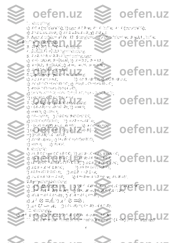 1 . Isbot qiling:
a)   (refleksivlik); b) agar   va   bo’lsa  (tranzitivlik);
c)  ; d)  ; y)  .
2 . Agar   A   to’plam   x 2
-7x+12=0   tenglama ildizlari to’plami va   , bo’lsa
A=B  bo’lishini isbotlang.
3 .  ≠{ } bo’lishini isbotlang.
4 .  ligini isbotlang.
5 .   larni toping, agar
a)  ; b)  ; 
c)  ;d)  ;
e)  .
6 .Quyidagi ayniyatlarni isbot qiling:
a)  ;                b)  ; s)  ;
d)  ; e)  ;
f)  ;
g)  ;
h)  .
7 . Quyidagi ayniyatlarni isbot qiling:
a)  ; b)  ;
c)  ; d)  ;
e)  ;   f)  ;
g)  ;     h)  ;
i)  ; j)  ;      k)  ;
l)  ; 
m)  ;
n)  ; o)  ;
p)  ;       q)  .
8.Isbotlanki:
a)  ;  b)  ;
c)  ;     d)  ;
          e)  ; f)  ;
g)  ;           h)  ;
i)  ;     j)  ;
g)  ;        k)  va  .
9 .Ayniyatlarni isbotlang:
a)  ;       b)  ;
c)  ;    d)  ; 
e)  ; f)  ;
g)  ; h)  ; 
i)  ;     j)  .
10 .Isbotlangki,
a)  ;  b)  .
11 . n  ta elementdan iborat to’plam nechta  k  elementli ( ) to’plamlarga ega?
6 