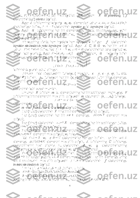 bo’lsa,     deb   hisoblaydilar.     f(X)   to’plam       X       to’plamning     (   f
akslantirishdagi)  obrazi  deyiladi.
Agar   A   to’plamning ixtiyoriy    a
1 , a
2     elementlari uchun 
shart berilgan bo’lsa,   akslantirish   inyektiv   yoki   inyeksiya  deyiladi. 
Agar     B     to’plamning   har   bir   elementi   aqalli   bitta   proobrazga   ega,   ya’ni
ixtiyoriy           uchun   (b)   ≠   Ø   bo’lsa,       akslantirish   syuryektiv   yoki
syuryeksiya   deyiladi.
Bir   vaqtning   o’zida   ham   inyektiv   ham   syuryektiv   bo’lgan       f       akslantirish
biyektiv   akslantirish   yoki   biyeksiya   deyiladi.   Agar     A=C,   B=D     va   har   bir    
uchun     bo’lsa ikki   va   akslantirishlar  teng deyiladi va
    kabi   yoziladi.   Agar     -   chekli   to’plam,     B   –     ixtiyoriy   bo’sh
bo’lmagan to’plam bo’lsa,    akslantirishni 
ko’rinishda yozish qabul qilingan.
  -   ikki   o’zgaruvchili   funksiya   (   masalan,     x   +   y ,   x   -   y ,   x y ,   bu   erda
)   bo’lsin.     Bu   funksiyani   har   bir     ( x,  y )     tartiblangan   juftni   biror   elementga
mos qilib qo’yuvchi
 
akslantirish kabi qarash mumkin.
Umuman   X   to’plam   m   ta    elementlarning har bir tartiblangan  majmuyiga   Y
to’plamning biror elementini mos qilib  qo’yuvchi   m   argumentli   (x
1 ,…,x
m ) funksiya 
akslantirishdir.
m   son      f   akslantirishning  arligi   deyiladi.
0-ar (nular) akslantirish   Y   ning biror elementini belgilab qo’yadi;
1-ar   (unar)   akslantirish   har   bir     elementga       elementni   mos
qo’yadi;
2-ar   (binar)   akslantirish         elementlarning   har   bir   tartiblangan   juftiga
 elementni mos qo’yadi;
3-ar   (ternar)         elementlarning   har   bir   tartiblangan   uchligiga
 elementni mos qo’yadi; va hokazo.
Ikki       va       akslantirishlar   berilgan   bo’lsin.   Har   bir    
elementga      elementni mos qilib qo’yib,    A    to’plamning    C    to’plamga
akslantirilishini   hosil   qilamiz.   Bu   akslantirish     f     va     g     akslantirishlarning
ko’paytmasi yoki kompozisiyasi deyiladi va   gf  qilib belgilanadi.
 -  biyektiv akslantirish bo’lsin. U holda har bir     element uchun
 bo’ladigan yagona   element mavjud bo’ladi. Har bir  elementga uning
  proobrazini     mos   qilib   qo’yuvchi       akslantirish       f     akslantirishga
teskari akslantirish  deyiladi
1-m i s o l.  ,bo’lsin.  U holda 
Shuning bilan birga    bo’lsa, hatto   Ø. ■
8 