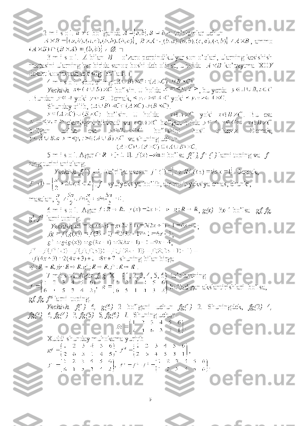 2-m i s o l.   bo’lganda   to’plamlar uchun 
,   ,  ammo
 Ø. ■
3-m i s o l.    A  bilan    B  –  o’zaro perpindikulyar son o’qlari, ularning kesishish
nuqtasini ularning har birida sanoq boshi deb olinsa, u holda    ko’paytma  XO Y
dekart koordinata tekisligi bo’ladi. ■
4-m i s o l. Isbot qiling: .
Yechish.   bo’lsin. U holda  , bu yerda  
. Bundan   yoki  . Demak,   yoki  . 
Shunday qilib,  . 
  bo’lsin.   U   holda       yoki   .   Bu   esa
 ekanligini bildiradi va   bo’lgan holda   ni   
bo’lgan   holda   esa     bo’lishini   hosil   qilamiz.   Demak,
  va shuning uchun  
. ■
5-m i s o l. Agar  bo’lsa   f( 1 ), f  - 1
( 1 )  larni toping va    f   
ning turini aniqlang.  
     Yechish.   f (1) = 1. Ta’rifga asosan  . Demak,
.  f  – syuryeksiya bo’lib, ammo inyeksiya emas, chunki, 
masalan,  . ■
6-m i s o l.  Agar  ,  g(x)= 3 x- 1   bo’lsa    gf, fg,
g 2
, f  3 
  larni toping.  
    Yechish. ;
;
;
=   shuning bilan birga 
 . ■
7-m i s o l. Agar   f, g   X = {1, 2, 3, 4, 5, 6}  to’plamning
 bo’ladigan akslantirishlari  bo’lsa,   
gf, fg, f  6
 larni  toping.
Yechish.   f( 1 )= 6 ,   g( 6 )= 2   bo’lgani   uchun   fg( 1 )= 2.   Shuningdek,   fg( 2 )= 4 ,
fg( 3 )= 6 , fg( 4 )= 3 , fg( 5 )= 5 , fg( 6 )=1.   Shuning uchun
.
Xuddi shunday muhokama yuritib
,
. ■
9 