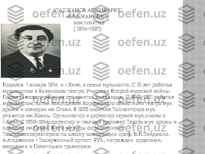 АТАД Ж АНОВ АБД УШ АРИП 
АТАД Ж АНОВИЧ
   ком поз итор
( 1924-1987)
Родился  1 января 1924  в г.Хиве, в семье музыканта. С 15 лет работал 
музыкантом в Хивинском театре. Участник Второй мировой войны. 
После тяжелого ранения становится инвалидом. С 1945-1951 работал 
музыкантом, затем зав.отделом Хорезмского областного театра муз. 
драмы и комедии им.Огахи. В 1955 окончил Ташкентское муз. 
училище им.Хамзы. Организатор и директор первой муз.школы в 
г.Хива. С 1959-1964 - директор и главный дирижер Театра муз. драмы и 
комедии им.Огахи. В эти же годы он заканчивает 
Ташгосконсерваторию по классу композиции проф. Б.И.Зейдмана. 
А.Атаджанов - Заслуженный артист  РУз., награжден  орденами, 
медалями и Почетными грамотами.     