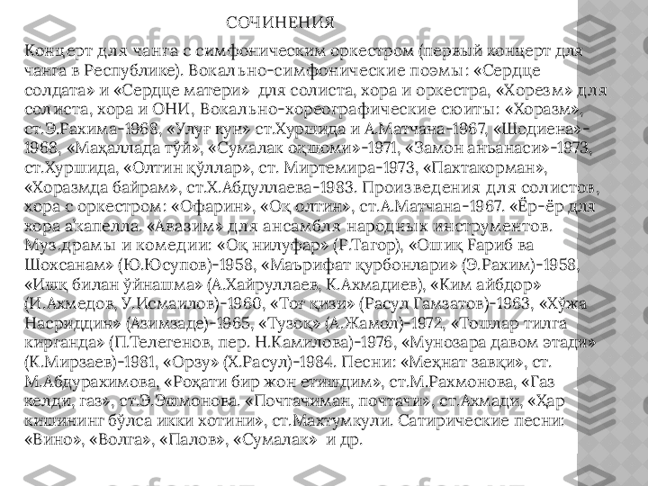 СОЧИНЕНИЯ
Конц ерт д л я чанг а  с симфоническим оркестром (первый концерт для 
чанга в Республике).  Вок ал ь но-сим фоническ ие поэм ы : «Сердце 
солдата» и «Сердце матери»  для солиста, хора и оркестра,  «Хорез м » д л я 
сол иста, хора и ОНИ ,  Вок ал ь но-хореог рафическ ие сю иты :  «Хоразм», 
ст.Э.Рахима - 1968, «Улуғ кун» ст.Хуршида и А.Матчана - 1967, «Шодиена» -
1968, «Маҳаллада тўй», «Сумалак оқшоми» - 1971, «Замон анъанаси» - 1973, 
ст.Хуршида, «Олтин қўллар», ст. Миртемира - 1973, «Пахтакорман», 
«Хоразмда байрам», ст.Х.Абдуллаева - 1983.  Произ в ед ения д л я сол истов , 
хора с оркестром :  «Офарин», «Оқ олтин», ст.А.Матчана - 1967. «Ёр-ёр для 
хора а’капелл a.  « Ав аз им » д л я ансам бл я народ ны х инструм ентов . 
М уз .д рам ы  и ком ед ии:  «Оқ нилуфар» (Р.Тагор), «Ошиқ  F ариб ва 
Шохсанам» (Ю.Юсупов) - 1958, «Маърифат қурбонлари» (Э.Рахим) - 1958, 
«Ишқ билан ўйнашма» (А.Хайруллаев, К.Ахмадиев), «Ким айбдор» 
(И.Ахмедов, У.Исмаилов) - 1960, «Тоғ қизи» (Расул Гамзатов) - 1963, «Хўжа 
Насриддин» (Азимзаде) - 1965, «Тузоқ» (А.Жамол) - 1972, «Тошлар тилга 
кирганда» (П.Телегенов, пер. Н.Камилова) - 1976, «Мунозара давом этади» 
(К.Мирзаев) - 1981, «Орзу» (Х.Расул) - 1984.  Песни: « Меҳнат завқи», ст. 
М.Абдурахимова, «Роҳати бир жон етишдим», ст.М.Рахмонова, «Газ 
келди, газ», ст.Э.Эшмонова. «Почтачиман, почтачи», ст.Ахмади, «Ҳар 
кишининг бўлса икки хотини», ст.Махтумкули. Сатирические песни: 
«Вино», «Волга», «Палов», «Сумалак»  и др.  