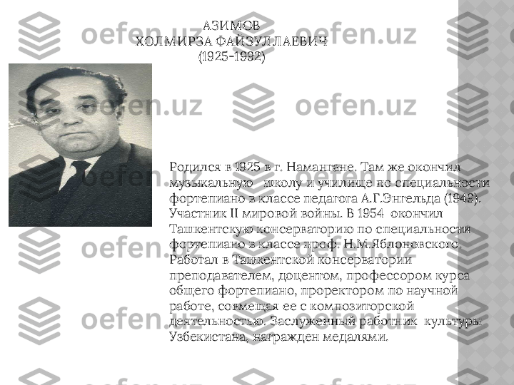 АЗИМ ОВ 
ХОЛ М ИРЗА ФАЙЗУЛ Л АЕВИЧ
(1925-1992)
Родился в 1925 в г. Намангане. Там же окончил 
музыкальную   школу и училище по специальности 
фортепиано в классе педагога А.Г.Энгельда (1949). 
Участник II мировой войны. В 1954  окончил 
Ташкентскую консерваторию по специальности 
фортепиано в классе проф. Н.М.Яблоновского. 
Работал в Ташкентской консерватории 
преподавателем, доцентом, профессором курса 
общего фортепиано, проректором по научной 
работе, совмещая ее с композиторской 
деятельностью. Заслуженный работник  культуры 
Узбекистана, награжден медалями.  