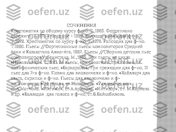 СОЧИНЕНИЯ
Хрестоматия по общему курсу ф-но. Т.,1965. Фортепиано 
дарслиги. Т.,1971. 2-издание - 1998. Баллада-поэма для ф-но. 
Т.,1978. Хрестоматия по курсу ф-но. Т.,1979. Рапсодия для ф-но. 
Т.1980. Пьесы //Фортепианные пьесы композиторов Средней 
Азии и Казахстана Алма-Ата, 1982. Пьесы //Сборник детских пьес 
композиторов Узбекистана. М.,1985. Три пьесы из цикла 
«Невольница». Т.,1987. 24 пьесы, три сонатины, три поэмы, 12 
полифонических пьес, «Баркарола», Три прелюдии для ф-но, 12 
пьес для 2-х ф-но.  Поэм а  для виолончели и ф-но. «Хаёллар »  для 
альта, скрипки и ф-но. Пьесы для виолончели и ф-
но.  Ром ансы :  «Эй гўзал», ст.Назармата. «Ўқилмаган хат», 
ст.А.Матчона. «Илтижо», ст.А.Арипова. «Интизор», ст. М.Кариева 
и др. «Баллада»  для голоса и ф-но, ст.Б.Байкабилова.  