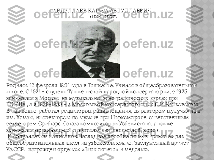 АБД УЛ Л АЕВ КАРИМ  АБД УЛ Л АЕВИЧ 
(1901-1977)
Родился 12 февраля 1901 года в Ташкенте. Учился в общеобразовательной 
школе. С 1921 - студент Ташкентской народной консерватории, с 1925 
занимался в Москве  на музыкально-этнографических курсах при 
ГИМНе , а в 1929-1933 - в Московской консерватории им П.И.Чайковского. 
В Ташкенте  работал редактором радиовещания, директором муз.училища 
им. Хамзы, инспектором по музыке при Наркомпросе, ответственным 
секретарем Оргбюро Союза композиторов Узбекистана, а также 
занимался организацией любительских  ансамблей, хоров. 
 К.Абдуллаевым написано «Наглядное пособие по муз. грамоте» для 
общеобразовательных школ на узбекском языке. Заслуженный артист 
Уз.ССР,  награжден орденом «Знак почета» и медалью.  