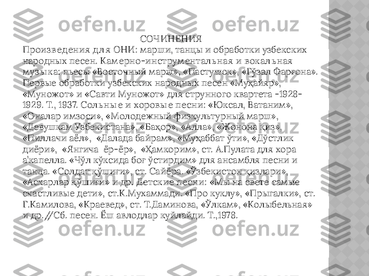 СОЧИНЕНИЯ
Произ в ед ения д л я ОНИ : марши, танцы и обработки узбекских 
народных песен.  Кам ерно-инструм ентал ь ная и в ок ал ь ная 
м уз ы к а:  пьесы  « Восточный марш», «Пастушок», «Гўзал Фарғона». 
Первые обработки узбекских народных песен «Муҳайяр», 
«Муножот» и «Савти Муножот» для струнного квартета -1928-
1929. Т., 1937.  Сол ь ны е и хоров ы е песни : «Юксал, Ватаним», 
«Оналар имзоси», «Молодежный физкультурный марш», 
«Девушкам Узбекистана», «Баҳор», «Алла», «Жонона қиз», 
«Пиллачи аёл»,  «Далада байрам», «Муҳаббат ўти», «Дўстлик 
диёри»,  «Янгича  ёр-ёр»,  «Ҳамкорим», ст. А.Пулата для хора 
а’капелла. «Чўл кўксида боғ ўстирдим» для ансамбля песни и 
танца. «Солдат қўшиғи», ст. Сайёра. «Ўзбекистон қизлари», 
«Аскарлар қўшиғи» и др.  Д етск ие песни:  «Мы на свете самые 
счастливые дети», ст.К.Мухаммади. «Про куклу», «Прыгалки», ст. 
Г.Камилова, «Краевед», ст. Т.Даминова, «Ўлкам», «Колыбельная» 
и др.//Сб. песен. Ёш авлодлар куйлайди. Т.,1978.  