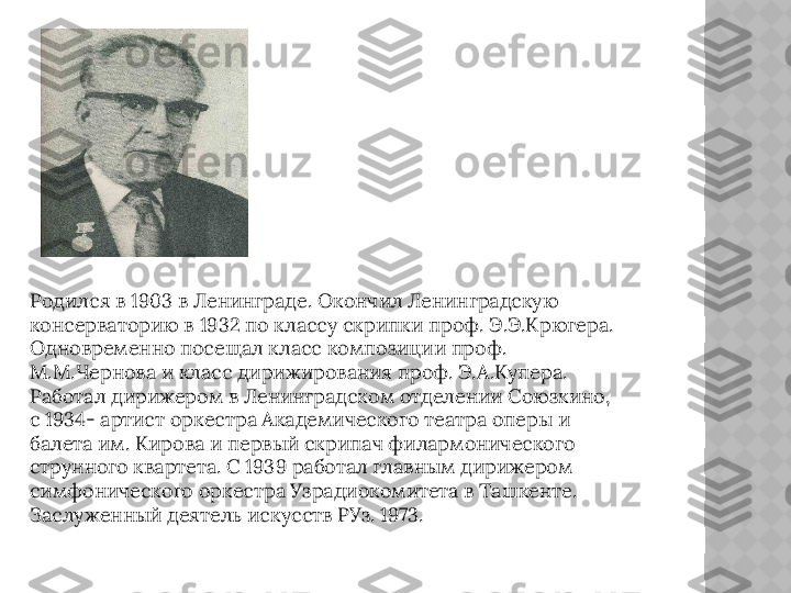 Родился в 1903 в Ленинграде. Окончил Ленинградскую 
консерваторию в 1932 по классу скрипки проф. Э.Э.Крюгера. 
Одновременно посещал класс композиции проф. 
М.М.Чернова и класс дирижирования проф. Э.А.Купера. 
Работал дирижером в Ленинградском отделении Союзкино, 
с 1934- артист оркестра Академического театра оперы и 
балета им. Кирова и первый скрипач филармонического 
струнного квартета. С 1939 работал главным дирижером 
симфонического оркестра Узрадиокомитета в Ташкенте. 
Заслуженный деятель искусств РУз. 1973.  