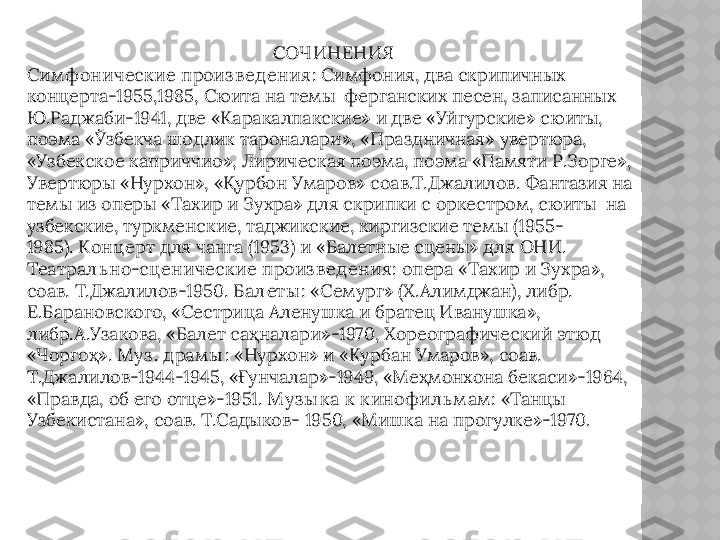 СОЧИНЕНИЯ
Сим фоническ ие произ в ед ения : Симфония, два скрипичных 
концерта-1955,1985, Сюита на темы  ферганских песен, записанных 
Ю.Раджаби-1941, две «Каракалпакские» и две «Уйгурские» сюиты, 
поэма «Ўзбекча шодлик тароналари», «Праздничная» увертюра, 
«Узбекское каприччио», Лирическая поэма, поэма «Памяти Р.Зорге», 
Увертюры «Нурхон», «Қурбон Умаров» соав.Т.Джалилов. Фантазия на 
темы из оперы «Тахир и Зухра» для скрипки с оркестром, сюиты  на 
узбекские, туркменские, таджикские, киргизские темы (1955-
1985).  Конц ерт  для чанга (1953) и «Балетные сцены» для  ОНИ. 
Театрал ь но-сц еническ ие   произ в ед ения :  опера  «Тахир и Зухра», 
соав. Т.Джалилов-1950.  Бал еты :  «Семург» (Х.Алимджан), либр. 
Е.Барановского, «Сестрица Аленушка и братец Иванушка», 
либр.А.Узакова, «Балет саҳналари»-1970, Хореографический этюд 
«Чоргоҳ».  М уз . д рам ы :  «Нурхон» и «Курбан Умаров», соав. 
Т.Джалилов-1944-1945, «Ғунчалар»-1949, «Меҳмонхона бекаси»-1964, 
«Правда, об его отце»-1951.  М уз ы к а к  к инофил ь м ам : « Танцы 
Узбекистана», соав. Т.Садыков- 1950, «Мишка на прогулке»-1970.  