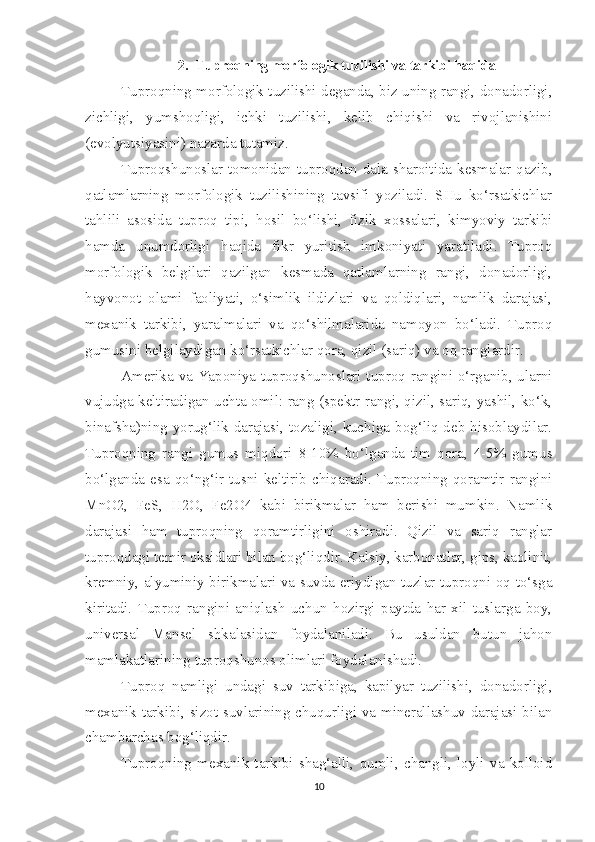 2. Tuproqning morfologik tuzilishi va tarkibi haqida
Tuproqning morfologik tuzilishi deganda, biz uning rangi, donadorligi,
zichligi,   yumshoqligi,   ichki   tuzilishi,   kelib   chiqishi   va   rivojlanishini
(evolyutsiyasini) nazarda tutamiz.
Tuproqshunoslar tomonidan tuproqdan dala sharoitida kesmalar qazib,
qatlamlarning   morfologik   tuzilishining   tavsifi   yoziladi.   SHu   ko‘rsatkichlar
tahlili   asosida   tuproq   tipi,   hosil   bo‘lishi,   fizik   xossalari,   kimyoviy   tarkibi
hamda   unumdorligi   haqida   fikr   yuritish   imkoniyati   yaratiladi.   Tuproq
morfologik   belgilari   qazilgan   kesmada   qatlamlarning   rangi,   donadorligi,
hayvonot   olami   faoliyati,   o‘simlik   ildizlari   va   qoldiqlari,   namlik   darajasi,
mexanik   tarkibi,   yaralmalari   va   qo‘shilmalarida   namoyon   bo‘ladi.   Tuproq
gumusini belgilaydigan ko‘rsatkichlar qora, qizil (sariq) va oq ranglardir.
Amerika va Yaponiya tuproqshunoslari tuproq rangini o‘rganib, ularni
vujudga keltiradigan uchta omil: rang (spektr rangi, qizil, sariq, yashil, ko‘k,
binafsha)ning yorug‘lik darajasi, tozaligi, kuchiga bog‘liq deb hisoblaydilar.
Tuproqning   rangi   gumus   miqdori   8-10%   bo‘lganda   tim   qora,   4-5%   gumus
bo‘lganda  esa  qo‘ng‘ir  tusni  keltirib  chiqaradi.  Tuproqning  qoramtir  rangini
MnO2,   FeS,   H2O,   Fe2O4   kabi   birikmalar   ham   berishi   mumkin.   Namlik
darajasi   ham   tuproqning   qoramtirligini   oshiradi.   Qizil   va   sariq   ranglar
tuproqdagi temir oksidlari bilan bog‘liqdir. Kalsiy, karbonatlar, gips, kaolinit,
kremniy, alyuminiy birikmalari va suvda eriydigan tuzlar tuproqni oq to‘sga
kiritadi.   Tuproq   rangini   aniqlash   uchun   hozirgi   paytda   har   xil   tuslarga   boy,
universal   Mansel   shkalasidan   foydalaniladi.   Bu   usuldan   butun   jahon
mamlakatlarining tuproqshunos olimlari foydalanishadi.
Tuproq   namligi   undagi   suv   tarkibiga,   kapilyar   tuzilishi,   donadorligi,
mexanik tarkibi, sizot suvlarining chuqurligi va minerallashuv darajasi bilan
chambarchas bog‘liqdir.
Tuproqning   mexanik   tarkibi   shag‘alli,   qumli,   changli,   loyli   va   kolloid
10 