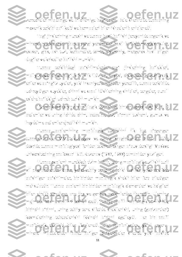 zarrachalar   miqdoriga   va   o‘lchamiga   bog‘liqdir.   Dala   sharoitida   tuproqning
mexanik tarkibi qo‘l kafti va barmoqlari bilan ishqalanib aniqlanadi.
Tog‘ jinslarining nurashi va tuproq hosil bo‘lishi jarayonida organik va
mineral   moddalardan   iborat   yangi   yaralmalar   hosil   bo‘lishi   mumkin.   Ular,
asosan,   gips,   osh   tuzi,   karbonatlar,   temir,   alyuminiy,   marganes   hosil   qilgan
dog‘lar va kristallar bo‘lishi mumkin.
Tuproq   tarkibidagi   qo‘shilmalarda   tog‘   jinslarining   bo‘laklari,
mollyuskalar chig‘anog‘i, o‘simlik ildizlari, poyasi, chuvalchang, qumursqa,
arilar va qo‘ng‘iz uyalari, yoki insoniyat tomonidan yaratilib, tuproq tarkibida
uchraydigan suyaklar, chinni va sopol idishlarining siniqlari, tangalar, qurol-
aslaha bo‘laklari uchrab turishi mumkin.
Tuproq kesmasining morfologik tuzilishiga binoan genetik A, V, S, D
qatlamlar   va   uning   ichida   chim,   qatqaloq,   tuz,   o‘rmon   tushami,   gumus   va
haydalma qatlamlar ajratilishi mumkin.
Tuproq   qoplamining   morfologik   tuzilishini   ilk   bor   o‘rgangan
tuproqshunoslar   V.V.Dokuchayev   va   uning   shogirdlaridir.   Sobiq   Ittifoq
davrida tuproq morfologiyasi fanidan takomillashgan o‘quv darsligi Moskva
universitetining professori B.G.Rozanov (1983, 1988) tomonidan yozilgan.
Tuproq qoplami murakkab tizim bo‘lib, uning morfologik tuzilishi turli
xil   pog‘onalardan   iborat,   ya’ni   tabiiy   tananing   ichki   tuzilishi   yoki   atrofdan
qo‘shilgan   qo‘shilmalar,   bir-biridan   morfologik   shakli   bilan   farq   qiladigan
mahsulotdir. Tuproq qoplami bir-biridan morfologik elementlari va belgilari
bilan   ajralib   turadigan   ona   jins   va   genetik   qatlamlardan   iboratdir.   Ularning
majmuasi kesma profilini tashkil etadi. Tuproq profili morfologik tuzilishida,
birinchi   o‘rinni,   uning   tabiiy   tana   sifatida   shakllanishi,   uning   (gorizontlari)
kesmalarining   tabaqalanishi   ikkinchi   o‘rinni   egallaydi.   Har   bir   profil
morfologik   tuzilishi   bilan   farqlanadi.   Ular   morfonlardan,   ya’ni   organo-
mineral   moddalardan   iborat   bo‘lgan   qo‘shilmalar   sifatida   yoki   boshqa
11 