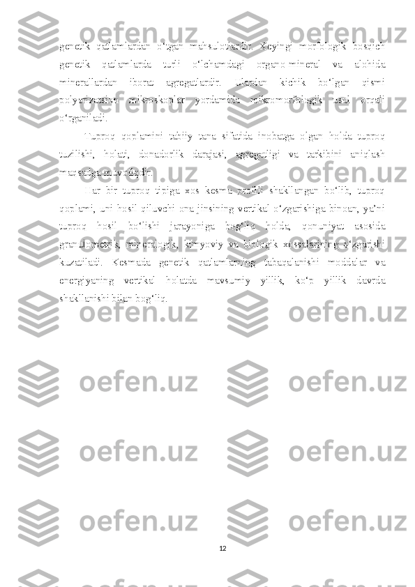 genetik   qatlamlardan   o‘tgan   mahsulotlardir.   Keyingi   morfologik   bosqich
genetik   qatlamlarda   turli   o‘lchamdagi   organo-mineral   va   alohida
minerallardan   iborat   agregatlardir.   Ulardan   kichik   bo‘lgan   qismi
polyarizatsion   mikroskoplar   yordamida   mikromorfologik   usul   orqali
o‘rganiladi.
Tuproq   qoplamini   tabiiy   tana   sifatida   inobatga   olgan   holda   tuproq
tuzilishi,   holati,   donadorlik   darajasi,   agregatligi   va   tarkibini   aniqlash
maqsadga muvofiqdir.
Har   bir   tuproq   tipiga   xos   kesma   profili   shakllangan   bo‘lib,   tuproq
qoplami,  uni  hosil  qiluvchi  ona  jinsining  vertikal  o‘zgarishiga  binoan,  ya’ni
tuproq   hosil   bo‘lishi   jarayoniga   bog‘liq   holda,   qonuniyat   asosida
granulometrik,   mineralogik,   kimyoviy   va   biologik   xossalarining   o‘zgarishi
kuzatiladi.   Kesmada   genetik   qatlamlarning   tabaqalanishi   moddalar   va
energiyaning   vertikal   holatda   mavsumiy   yillik,   ko‘p   yillik   davrda
shakllanishi bilan bog‘liq.
12 