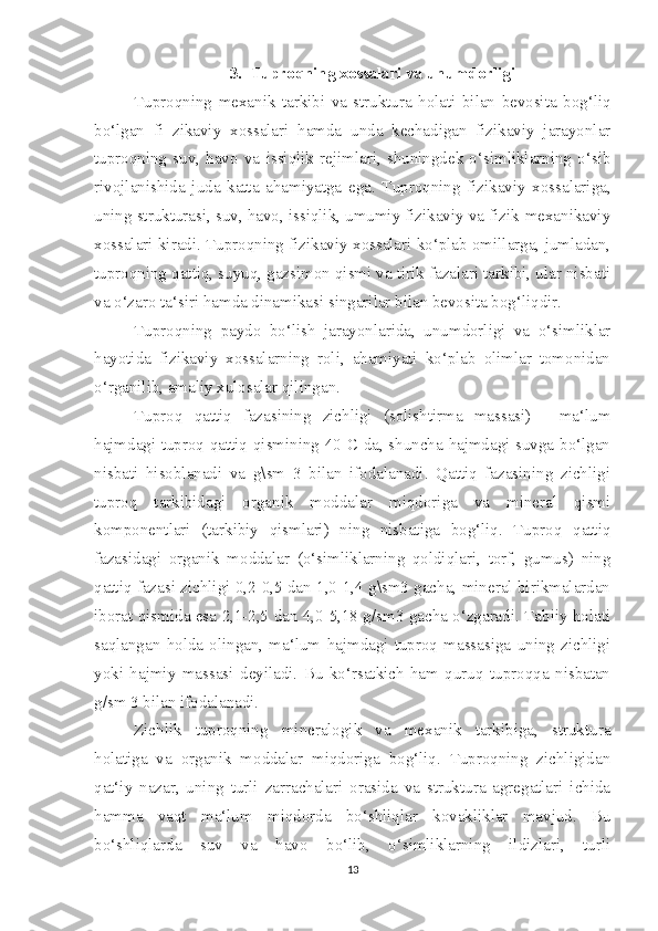 3. Tuproqning xossalari va unumdorligi
Tuproqning   mexanik   tarkibi   va   struktura   holati   bilan   bevosita   bog‘liq
bo‘lgan   fi   zikaviy   xossalari   hamda   unda   kechadigan   fizikaviy   jarayonlar
tuproqning   suv,   havo   va   issiqlik   rejimlari,   shuningdek   o‘simliklarning   o‘sib
rivojlanishida   juda   katta   ahamiyatga   ega.   Tuproqning   fizikaviy   xossalariga,
uning strukturasi, suv, havo, issiqlik, umumiy fizikaviy va fizik-mexanikaviy
xossalari kiradi. Tuproqning fizikaviy xossalari ko‘plab omillarga, jumladan,
tuproqning qattiq, suyuq, gazsimon qismi va tirik fazalari tarkibi, ular nisbati
va o‘zaro ta‘siri hamda dinamikasi singarilar bilan bevosita bog‘liqdir. 
Tuproqning   paydo   bo‘lish   jarayonlarida,   unumdorligi   va   o‘simliklar
hayotida   fizikaviy   xossalarning   roli,   ahamiyati   ko‘plab   olimlar   tomonidan
o‘rganilib, amaliy xulosalar qilingan.
Tuproq   qattiq   fazasining   zichligi   (solishtirma   massasi)   -   ma‘lum
hajmdagi tuproq qattiq qismining 40 C da, shuncha hajmdagi suvga bo‘lgan
nisbati   hisoblanadi   va   g\sm   3   bilan   ifodalanadi.   Qattiq   fazasining   zichligi
tuproq   tarkibidagi   organik   moddalar   miqdoriga   va   mineral   qismi
komponentlari   (tarkibiy   qismlari)   ning   nisbatiga   bog‘liq.   Tuproq   qattiq
fazasidagi   organik   moddalar   (o‘simliklarning   qoldiqlari,   torf,   gumus)   ning
qattiq fazasi zichligi 0,2-0,5 dan 1,0-1,4 g\sm3 gacha, mineral birikmalardan
iborat qismida esa 2,1-2,5 dan 4,0-5,18 g/sm3 gacha o‘zgaradi. Tabiiy holati
saqlangan   holda   olingan,   ma‘lum   hajmdagi   tuproq   massasiga   uning   zichligi
yoki   hajmiy   massasi   deyiladi.   Bu   ko‘rsatkich   ham   quruq   tuproqqa   nisbatan
g/sm 3 bilan ifodalanadi. 
Zichlik   tuproqning   mineralogik   va   mexanik   tarkibiga,   struktura
holatiga   va   organik   moddalar   miqdoriga   bog‘liq.   Tuproqning   zichligidan
qat‘iy   nazar,   uning   turli   zarrachalari   orasida   va   struktura   agregatlari   ichida
hamma   vaqt   ma‘lum   miqdorda   bo‘shliqlar   kovakliklar   mavjud.   Bu
bo‘shliqlarda   suv   va   havo   bo‘lib,   o‘simliklarning   ildizlari,   turli
13 