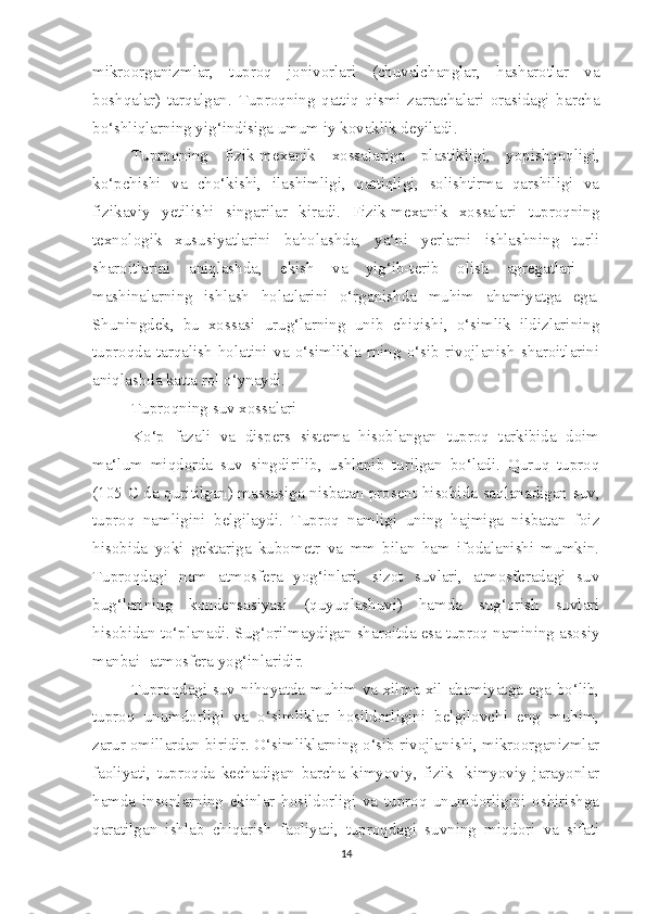 mikroorganizmlar,   tuproq   jonivorlari   (chuvalchanglar,   hasharotlar   va
boshqalar)   tarqalgan.   Tuproqning   qattiq   qismi   zarrachalari   orasidagi   barcha
bo‘shliqlarning yig‘indisiga umum iy kovaklik deyiladi.
Tuproqning   fizik-mexanik   xossalariga   plastikligi,   yopishqoqligi,
ko‘pchishi   va   cho‘kishi,   ilashimligi,   qattiqligi,   solishtirma   qarshiligi   va
fizikaviy   yetilishi   singarilar   kiradi.   Fizik-mexanik   xossalari   tuproqning
texnologik   xususiyatlarini   baholashda,   ya‘ni   yerlarni   ishlashning   turli
sharoitlarini   aniqlashda,   ekish   va   yig‘ib-terib   olish   agregatlari   -
mashinalarning   ishlash   holatlarini   o‘rganishda   muhim   ahamiyatga   ega.
Shuningdek,   bu   xossasi   urug‘larning   unib   chiqishi,   o‘simlik   ildizlarining
tuproqda   tarqalish   holatini   va   o‘simlikla   rning   o‘sib   rivojlanish   sharoitlarini
aniqlashda katta rol o‘ynaydi. 
Tuproqning suv xossalari
Ko‘p   fazali   va   dispers   sistema   hisoblangan   tuproq   tarkibida   doim
ma‘lum   miqdorda   suv   singdirilib,   ushlanib   turilgan   bo‘ladi.   Quruq   tuproq
(105 C da quritilgan) massasiga nisbatan prosent hisobida saqlanadigan suv,
tuproq   namligini   belgilaydi.   Tuproq   namligi   uning   hajmiga   nisbatan   foiz
hisobida   yoki   gektariga   kubometr   va   mm   bilan   ham   ifodalanishi   mumkin.
Tuproqdagi   nam   atmosfera   yog‘inlari,   sizot   suvlari,   atmosferadagi   suv
bug‘larining   kondensasiyasi   (quyuqlashuvi)   hamda   sug‘orish   suvlari
hisobidan to‘planadi. Sug‘orilmaydigan sharoitda esa tuproq namining asosiy
manbai -atmosfera yog‘inlaridir. 
Tuproqdagi suv nihoyatda muhim va xilma-xil ahamiyatga ega bo‘lib,
tuproq   unumdorligi   va   o‘simliklar   hosildorligini   belgilovchi   eng   muhim,
zarur omillardan biridir. O‘simliklarning o‘sib rivojlanishi, mikroorganizmlar
faoliyati,   tuproqda   kechadigan   barcha   kimyoviy,   fizik   -kimyoviy   jarayonlar
hamda   insonlarning   ekinlar   hosildorligi   va   tuproq   unumdorligini   oshirishga
qaratilgan   ishlab   chiqarish   faoliyati,   tuproqdagi   suvning   miqdori   va   sifati
14 