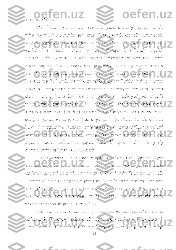 bilan belgilanadi. 
O‘simliklarning   to‘qimalari   suv   bilan   yetarlicha   to‘yingandagina,   ula
rning hayoti uchun zarur bo‘lgan jarayonlar me‘yorida kechadi. Quruq yerda
urug‘ unmaydi, tuproqda suv yetarli bo‘lmasa, o‘simliklar yomon rivojlanadi
va   kam   hosil   beradi.   Tuproqning   nam   bo‘lmagan   bo‘shliqlarini   egallab
turuvchi   turli   gazlar   va   uchuvchi   organik   birikmalar   aralashmasiga   tuproq
havosi   deyiladi.   Tuproq   havosi   yoki   gaz   fazasi   tuproqning   muhim   tarkibiy
qismi bo‘lib, uning qattiq, suyuq va tirik organizmlardan iborat qismlari bilan
bevosita   bog‘liq   hamda   o‘simliklarning   hayotiy   omillaridan   biridir.   Tuproq
havosi va uning tarkibi tuproqda kechadigan turli jarayonlarda aktiv ishtirok
etadi.   Tuproq   havosidagi   kislorod   oksidlanish   reaksiyasi   va   organik
moddalarning   parchalanishida   faol   qatnashadi.   Kislorod   ta‘sirida   ayrim
kimyoviy elementlar (Fe, Mn) oksidlanib, qiyin eriydigan shaklga, ayrimlari
esa (oltingugurt, vanadiy, xrom) tez eriydigan holga o‘tadi. Demak, kislorod
ba‘zi   elementlarning   harakati   (migrasiyasi)   ni   tezlashtirib,   boshqalarni
sekinlashtiradi.   Organik   moddalarning   oksidlanishi   natijasida   tuproqdagi
uglerod,   azot,   fosfor,   oltingugurt   kabi   biologik   muhim   kimyoviy
elementlarning aylanishi yuzaga keladi.
Tuproq   havosi   fotosintez   jarayonida   o‘simliklar   foydalanadigan
karbonat   angidrid   gazining   manbai   ham   hisoblanadi.   Hosil   yaratish   uchun
sarflanadigan jami CO2 miqdorining 38-72 foizini o‘simlik tuproqdan oladi.
Tuproqdagi havo shuningdek, tuganak va azot to‘plovchi bakteriyalarni azot
bilan   ta‘minlaydi.   Havo   tarkibidagi   suv   bug‘i   tuproqning   yillik   va   sutkalik
suv   balansida   katta   ahamiyatga   molik.   Tuproq   havosi   tuproqda   erkin,
adsorbirlangan va erigan holatda bo‘ladi.
Erkin tuproq havosi tuproqning nokapillyar va kapillyar bo‘shliqlarida
saqlangan bo‘lib, erkin harakatlanadi hamda atmosfera havosi bilan almashib
turadi.   Amalda   ko‘pincha   suv   bilan   to‘lmagan   nokapillyar   g‘ovakliklardagi
15 