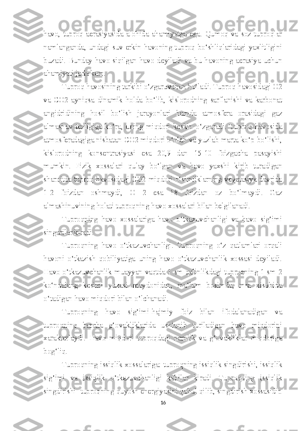 havo,   tuproq   aerasiyasida   alohida   ahamiyatga   ega.   Qumoq   va   soz   tuproqlar
namlanganda, undagi suv erkin havoning tuproq bo‘shliqlaridagi yaxlitligini
buzadi.  Bunday  havo  siqilgan havo deyiladi va bu  havoning aerasiya uchun
ahamiyati juda kam.
Tuproq havosining tarkibi o‘zgaruvchan bo‘ladi. Tuproq havosidagi O2
va   CO2   ayniqsa   dinamik   holda   bo‘lib,   kislorodning   sarflanishi   va   karbonat
angidridining   hosil   bo‘lish   jarayonlari   hamda   atmosfera   orasidagi   gaz
almashuv   tezligiga   ko‘ra,   uning   miqdori   keskin   o‘zgaradi.   Tuproq   havosida
atmosferadagiga nisbatan CO2 miqdori o‘nlab va yuzlab marta ko‘p bo‘lishi,
kislorodning   konsentrasiyasi   esa   20,9   dan   15-10   foizgacha   pasayishi
mumkin.   Fizik   xossalari   qulay   bo‘lgan   va   havo   yaxshi   kirib   turadigan
sharoitda tuproq havosidagi CO2 miqdori o‘simliklarning vegetasiya davrida
1-2   foizdan   oshmaydi,   O   2   esa   18   foizdan   oz   bo‘lmaydi.   Gaz
almashinuvining holati tuproqning havo xossalari bilan belgilanadi. 
Tuproqning   havo   xossalariga   havo   o‘tkazuvchanligi   va   havo   sig‘imi
singarilar kiradi.
Tuproqning   havo   o‘tkazuvchanligi.   Tuproqning   o‘z   qatlamlari   orqali
havoni   o‘tkazish   qobiliyatiga   uning   havo   o‘tkazuvchanlik   xossasi   deyiladi.
Havo o‘tkazuvchanlik muayyan vaqtda 1 sm qalinlikdagi tuproqning 1 sm 2
ko‘ndalang   kesimi   yuzasi   maydonidan,   ma‘lum   bosimda,   mm   xisobida
o‘tadigan havo miqdori bilan o‘lchanadi. 
Tuproqning   havo   sig‘imi-hajmiy   foiz   bilan   ifodalanadigan   va
tuproqning   barcha   g‘ovakliklarida   ushlanib   turiladigan   havo   miqdorini
xarakterlaydi.   Havo   miqdori   tuproqdagi   namlik   va   g‘ovakliklar   miqdoriga
bog‘liq.
Tuproqning issiqlik xossalariga: tuproqning issiqlik singdirishi, issiqlik
sig‘imi   va   issiqlik   o‘tkazuvchanligi   kabilar   kiradi.   Tuproqning   issiqlik
singdirishi -tuproqning quyosh energiyasini qabul qilib, singdirish xossasidir.
16 