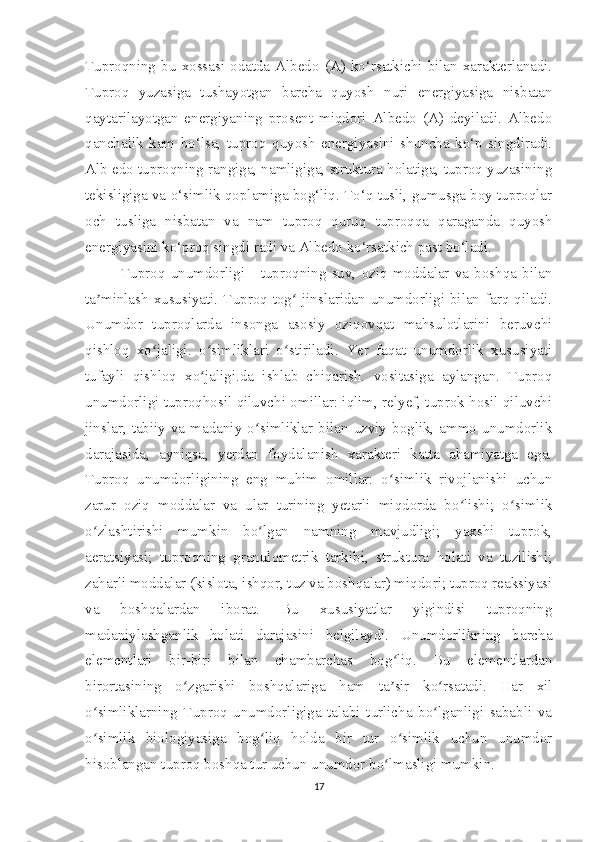 Tuproqning  bu  xossasi  odatda  Albedo  (A)  ko‘rsatkichi  bilan  xarakterlanadi.
Tuproq   yuzasiga   tushayotgan   barcha   quyosh   nuri   energiyasiga   nisbatan
qaytarilayotgan   energiyaning   prosent   miqdori   Albedo   (A)   deyiladi.   Albedo
qanchalik   kam   bo‘lsa,   tuproq   quyosh   energiyasini   shuncha   ko‘p   singdiradi.
Alb edo tuproqning rangiga, namligiga, struktura holatiga, tuproq yuzasining
tekisligiga va o‘simlik qoplamiga bog‘liq. To‘q tusli, gumusga boy tuproqlar
och   tusliga   nisbatan   va   nam   tuproq   quruq   tuproqqa   qaraganda   quyosh
energiyasini ko‘proq singdi radi va Albedo ko‘rsatkich past bo‘ladi.
Tuproq   unumdorligi   -   tuproqning   suv,   oziq   moddalar   va   boshqa   bilan
ta minlash xususiyati.  Tuproq  tog  jinslaridan unumdorligi bilan  farq  qiladi.ʼ ʻ
Unumdor   tuproqlarda   insonga   asosiy   oziqovqat   mahsulotlarini   beruvchi
qishloq   xo jaligi.   o simliklari   o stiriladi.   Yer   faqat   unumdorlik   xususiyati	
ʻ ʻ ʻ
tufayli   qishloq   xo jaligi.da   ishlab   chiqarish.   vositasiga   aylangan.   Tuproq	
ʻ
unumdorligi tuproqhosil qiluvchi omillar: iqlim, relyef, tuprok hosil qiluvchi
jinslar,  tabiiy  va  madaniy  o simliklar  bilan  uzviy  boglik,  ammo  unumdorlik	
ʻ
darajasida,   ayniqsa,   yerdan   foydalanish   xarakteri   katta   ahamiyatga   ega.
Tuproq   unumdorligining   eng   muhim   omillar:   o simlik   rivojlanishi   uchun	
ʻ
zarur   oziq   moddalar   va   ular   turining   yetarli   miqdorda   bo lishi;   o simlik	
ʻ ʻ
o zlashtirishi   mumkin   bo lgan   namning   mavjudligi;   yaxshi   tuprok,	
ʻ ʻ
aeratsiyasi;   tuproqning   granulometrik   tarkibi,   struktura   holati   va   tuzilishi;
zaharli moddalar (kislota, ishqor, tuz va boshqalar) miqdori; tuproq reaksiyasi
va   boshqalardan   iborat.   Bu   xususiyatlar   yigindisi   tuproqning
madaniylashganlik   holati   darajasini   belgilaydi.   Unumdorlikning   barcha
elementlari   bir-biri   bilan   chambarchas   bog liq.   Bu   elementlardan	
ʻ
birortasining   o zgarishi   boshqalariga   ham   ta sir   ko rsatadi.   Har   xil	
ʻ ʼ ʻ
o simliklarning   Tuproq   unumdorligiga   talabi   turlicha   bo lganligi   sababli   va	
ʻ ʻ
o simlik   biologiyasiga   bog liq   holda   bir   tur   o simlik   uchun   unumdor
ʻ ʻ ʻ
hisoblangan tuproq boshqa tur uchun unumdor bo lmasligi mumkin.	
ʻ
17 