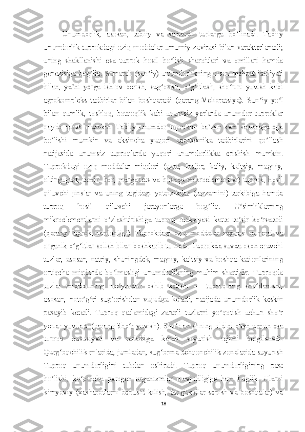 Unumdorlik,   asosan,   tabiiy   va   samarali   turlarga   bo linadi.   Tabiiyʻ
unumdorlik tuprokdagi oziq moddalar umumiy zaxirasi bilan xarakterlanadi;
uning   shakllanishi   esa   tuprok   hosil   bo lish   sharoitlari   va   omillari   hamda	
ʻ
genezisiga bog liq. Samarali (sun iy) unumdorlikning inson mehnat faoliyati	
ʻ ʼ
bilan,   ya ni   yerga   ishlov   berish,   sug orish,   o g itlash,   sho rini   yuvish   kabi	
ʼ ʻ ʻ ʻ ʻ
agrokompleks   tadbirlar   bilan   boshqaradi   (qarang   Melioratsiya ).   Sun iy   yo l	
ʼ ʻ
bilan   qumlik,   toshloq,   botqoqlik   kabi   unumsiz   yerlarda   unumdor   tuproklar
paydo   qilish   mumkin.   Tabiiy   unumdor   tuproklar   ba zan   kam   samaraga   ega	
ʼ
bo lishi   mumkin   va   aksincha   yuqori   agrotexnika   tadbirlarini   qo llash	
ʻ ʻ
natijasida   unumsiz   tuproqlarda   yuqori   unumdorlikka   erishish   mumkin.
Tuprokdagi   oziq   moddalar   miqdori   (azot,   fosfor,   kaliy,   kaltsiy,   magniy,
oltingugurt,   temir,   bor,   marganets   va   boshqa   mikroelementlar)   tuprok,   hosil
qiluvchi   jinslar   va   uning   tagidagi   yotqizikdar   (tagzamini)   tarkibiga   hamda
tuproq   hosil   qiluvchi   jarayonlarga   bog liq.   O simliklarning	
ʻ ʻ
mikroelementlarni   o zlashtirishiga   tuproq   reaksiyasi   katta   ta sir   ko rsatadi	
ʻ ʼ ʻ
(qarang   Tuprok ,   nordonligi ).   Tuprokdagi   oziq   moddalar   zaxirasi   mineral   va
organik o g itlar solish bilan boshkarib turiladi. Tuprokda suvda oson eruvchi	
ʻ ʻ
tuzlar,   asosan,   natriy,   shuningdek,   magniy,   kaltsiy   va   boshqa   kationlarining
ortiqcha   miqdorda   bo lmasligi   unumdorlikning   muhim   shartidir.   Tuproqda	
ʻ
tuzlar   miqdorining   me yordan   oshib   ketishi   —   tuproqning   sho rlanishi,	
ʼ ʻ
asosan,   noto g ri   sug orishdan   vujudga   keladi,   natijada   unumdorlik   keskin	
ʻ ʻ ʻ
pasayib   ketadi.   Tuproq   qatlamidagi   zararli   tuzlarni   yo qotish   uchun   sho r	
ʻ ʻ
yerlar yuviladi (qarang   Sho r yuvish	
ʻ ). Sho rlanishning oldini olish uchun esa	ʻ
tuproq   xususiyati   va   tarkibiga   karab   suyurish   rejimi   belgilanadi.
Qurg oqchilik rnlarida, jumladan, sug orma dehqonchilik zonalarida suyurish	
ʻ ʻ
Tuproq   unumdorligini   tubdan   oshiradi.   Tuproq   unumdorligining   past
bo lishi,   ko pincha   patogen   organizmlar   mavjudligiga   ham   boglik.   Ularni	
ʻ ʻ
kimyoviy   (xasharotlarni   bepusht   kilish,   fungitsidlar   sepish   va   boshqalar)   va
18 