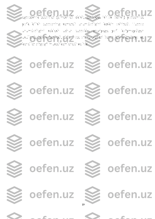 agrotexnik   tadbirlar   (almashlab   ekish,   tuprokka   ishlov   berish)   yordamida
yo k   kilish   tuproqning   samarali   unumdorligini   keskin   oshiradi.   Tuproqʻ
unumdorligini   saklash   uchun   tuprokka   eroziyaga   yo l   ko ymaydigan	
ʻ ʻ
usullarda   ishlov   beriladi,   dala   ihota   o rmonzorlari   barpo   kilinadi,   daryo   va	
ʻ
kanallar qirgog i mustahkamlanadi va h.k.	
ʻ
19 