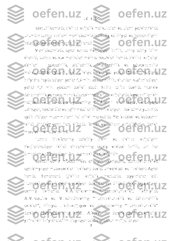 I.KIRISH
Respublikamizda  qishloq  xo‘jalik  mahsulotlari  va  ularni  yetishtirishda
unumdor tuproq qoplami mamlakatimiz iqtisodiy salohiyati va barqarorligini
belgilaydigan asosiy manba hisoblanadi.
Mamlakatimizda   agrar   sanoat   rivojlangan   bo‘lib,   uning   tabiiy   iqlim
sharoiti,   tuproq   va   suv   manbalari   mehnat   resurslari   hamda   qishloq   xo‘jaligi
ekinlari   -   paxtachilik,   g'allachilik,   bog'dorchilik   va   sabzavot-poliz
mahsulotlaridan   yuqori   hosil   olishga   imkoniyat   yaratib   beradi.   Yurtimiz
bo‘yicha haydaladigan yerlar 4,9 mln. gektar bo‘lib, shundan sug‘oriladigan
yerlar   4,3   mln.   gektarni   tashkil   etadi.   Sobiq   Ittifoq   davrida   intensiv
dehqonchilik va paxta monokulturasining qishloq xo‘jaligida keng qo‘llanishi
natijasida   sug‘oriladigan   yerlarning   60-70%   i   sho‘rlangan,   eroziyaga
uchragan, pestitsidlar va og‘ir metallar bilan ifloslangan. Davlatimiz yuqorida
aytib   o‘tilgan   muammolarni   hal   qilish   maqsadida   Yer   kodeksi   va   kadastrini
ishlab   chiqish,   yerni   ijara   sifatida   fermer   va   dehqon   xo‘jaliklariga   berish
masalasini amalga oshirdi.
Tuproq   biosferaning   tarkibiy   qismi   va   qishloq   xo‘jaligini
rivojlantiradigan   ishlab   chiqarishning   asosiy   vositasi   bo‘lib,   uni   har
tomonlama o‘rganadigan fan - tuproqshunoslik fanidir.
Respublikamiz   mustaqillikka   erishgan   davrigacha,   tuproqshunos   va
agrokimyogar  mutaxassislar  Toshkent  davlat  universiteti  va  Toshkent  Agrar
hamda   Samarqand   Qishloq   xo‘jalik   institutida   tayyorlanar   edi.
Tuproqshunoslik   bo‘yicha   yozilgan   darsliklar   rus   tilida   bo‘lib,   faqat   o‘tgan
asrning   oxirlarida   M.A.Pankovning   “Tuproqshunoslik”,   1963-yilda
A.M.Rasulov   va   M.Bahodirovning   “Tuproqshunoslik   va   dehqonchilik
asoslari”,   nihoyat   I.Boboxo‘jayev   va   P.Uzoqovning   “Tuproqshunoslik”
darsligi   1995-yilda   chop   etildi.   Afsuski,   bu   darslik   qishloq   xo‘jaligi
yo‘nalishi bo‘yicha ta’lim olayotgan talabalar uchun mo‘ljallangan.
2 