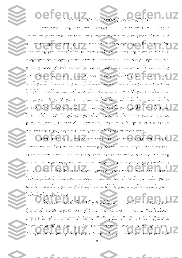 4. Tuproq va o’simlik o’rtasidagi uzviy bog’liqlik
Tuproqning   eng   muhim   xossasi   -   unumdorlikdir.   Tuproq
unumdorligining rivojlanishida tirik organizmlar, jumladan yashil o’simliklar
va   mikroorganizmlarning   roli   alohida   ahamiyatga   ega.   Shunga   ko’ra
tuproqning yana bir ta’rifini keltiramiz: «Iqlim va tirik organizmlar ta’sirida
o’zgargan   va   o’zgarayotgan   hamda   unumdorlik   qobiliyatiga   ega   bo’lgan
yerning   ustki   g’ovak   qatlamiga   tuproq   deyiladi».   Unumdorlik   tuproqning
o’simliklarni   turli   oziq   moddalar,   suv,   havo   hamda   issiqlik   bilan   ta’minlash
qobiliyatidir. Tuproqning tog’ jinslardan tubdan  farq  qiladigan ana shu  sifat
belgisini   mashhur   tuproqshunos   olim   va   agronom   V.R.Vilyams   mukammal
o’rgangan.   V.R.   Vilyamsning   tuproq   haqidagi   ta’rifida   ham   unumdorlik
xossasi   alohida   ta’kidlanadi:   "Biz   tuproq   haqida   gapirganda   o’simliklardan
hosil   olishni   ta’minlaydigan   yer   shari   quruqlik   qismining   yuqori   g’ovak
gorizontlarini   tushunamiz".   Tuproq   bu   qishloq   xo’jaligida   asosiy   ishlab
chiqarish vositasi, qayta tiklanmaydigan tabiiy resurs hisoblanadi. 
Tuproq insoniyat jamiyatiga nisbatan ikki xil ahamiyatga ega: birinchi
tomondan, bu fizik muhit, insonlarning yashashi uchun, hayot uchun makon,
ikkinchi   tomondan   -   bu   iqtisodiy   asos,   ishlab   chiqarish   vositasi.   Shuning
uchun   uni   asrab-avaylab,   har   doim   unumdorligini   oshirishga   g’amg’urlik
qilish   kerak.   Kishilar   tomonidan   yerdan   foydalanish   masalalari   sosial-
iqtisodga daxldor katta va murakkab masalalar kompleksidir, jumladan yerga
egalik   masalalari,   yer   to’g’risidagi   qonunchilik,   yerga   egalik   huquqi,   yerni
iqtisodiy baholash va x.z. 
O’zbekiston Respublikasi Oliy Majlisining 1-chaqiriq 11-12 sessiyalari
(30   aprel   va   28   avgust   1998   yil)   da   "Yer   kodeksi",   "Davlat   Yer   kadastri
to’g’risida"   gi   qonunlar   muhokama   qilinib   qabul   qilindi.   Ushbu   hujjatlarda
"Yer   umummilliy   boylik,   O’zbekiston   Respublikasi   xalqlarining   hayoti,
faoliyati va farovonligining asosi sifatida undan oqilona foydalanish zarur va
20 