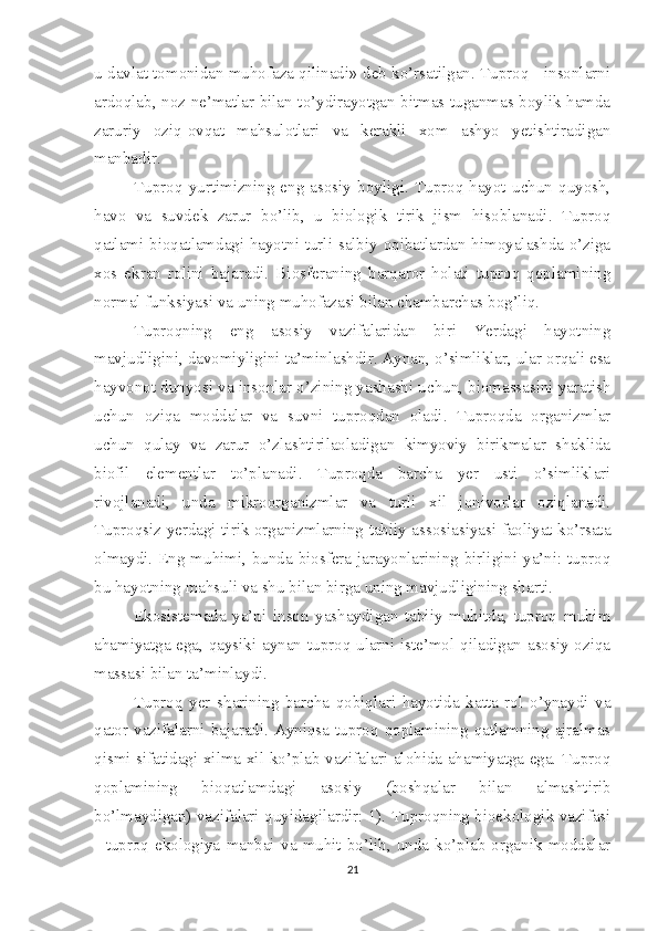 u davlat tomonidan muhofaza qilinadi» deb ko’rsatilgan. Tuproq - insonlarni
ardoqlab, noz-ne’matlar bilan to’ydirayotgan bitmas-tuganmas boylik hamda
zaruriy   oziq-ovqat   mahsulotlari   va   kerakli   xom   ashyo   yetishtiradigan
manbadir. 
Tuproq   yurtimizning   eng   asosiy   boyligi.   Tuproq   hayot   uchun   quyosh,
havo   va   suvdek   zarur   bo’lib,   u   biologik   tirik   jism   hisoblanadi.   Tuproq
qatlami bioqatlamdagi hayotni turli salbiy oqibatlardan himoyalashda o’ziga
xos   ekran   rolini   bajaradi.   Biosferaning   barqaror   holati   tuproq   qoplamining
normal funksiyasi va uning muhofazasi bilan chambarchas bog’liq. 
Tuproqning   eng   asosiy   vazifalaridan   biri   Yerdagi   hayotning
mavjudligini, davomiyligini ta’minlashdir. Aynan, o’simliklar, ular orqali esa
hayvonot dunyosi va insonlar o’zining yashashi uchun, biomassasini yaratish
uchun   oziqa   moddalar   va   suvni   tuproqdan   oladi.   Tuproqda   organizmlar
uchun   qulay   va   zarur   o’zlashtirilaoladigan   kimyoviy   birikmalar   shaklida
biofil   elementlar   to’planadi.   Tuproqda   barcha   yer   usti   o’simliklari
rivojlanadi,   unda   mikroorganizmlar   va   turli   xil   jonivorlar   oziqlanadi.
Tuproqsiz yerdagi tirik organizmlarning tabiiy assosiasiyasi faoliyat ko’rsata
olmaydi. Eng muhimi, bunda biosfera jarayonlarining birligini ya’ni: tuproq
bu hayotning mahsuli va shu bilan birga uning mavjudligining sharti. 
Ekosistemada   ya’ni   inson   yashaydigan   tabiiy   muhitda,   tuproq   muhim
ahamiyatga ega, qaysiki aynan tuproq ularni iste’mol qiladigan asosiy oziqa
massasi bilan ta’minlaydi. 
Tuproq   yer   sharining   barcha   qobiqlari   hayotida   katta   rol   o’ynaydi   va
qator  vazifalarni  bajaradi.  Ayniqsa   tuproq   qoplamining  qatlamning   ajralmas
qismi sifatidagi xilma-xil ko’plab vazifalari alohida ahamiyatga ega. Tuproq
qoplamining   bioqatlamdagi   asosiy   (boshqalar   bilan   almashtirib
bo’lmaydigan) vazifalari quyidagilardir: 1). Tuproqning bioekologik vazifasi
-   tuproq   ekologiya   manbai   va   muhit   bo’lib,   unda   ko’plab   organik   moddalar
21 