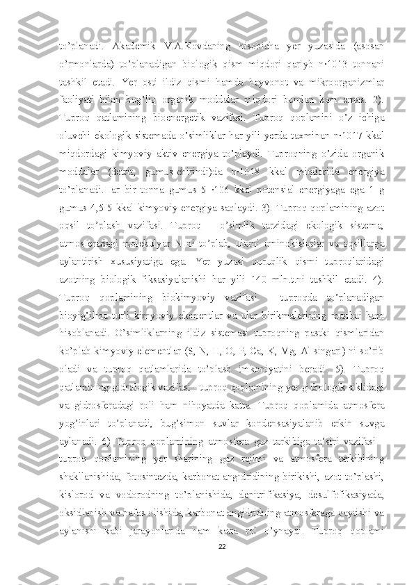 to’planadi.   Akademik   V.A.Kovdaning   hisobicha   yer   yuzasida   (asosan
o’rmonlarda)   to’planadigan   biologik   qism   miqdori   qariyb   n·1013   tonnani
tashkil   etadi.   Yer   osti   ildiz   qismi   hamda   hayvonot   va   mikroorganizmlar
faoliyati   bilan   bog’liq   organik   moddalar   miqdori   bundan   kam   emas.   2).
Tuproq   qatlamining   bioenergetik   vazifasi.   Tuproq   qoplamini   o’z   ichiga
oluvchi   ekologik   sistemada   o’simliklar   har   yili   yerda   taxminan   n·1017   kkal
miqdordagi   kimyoviy   aktiv   energiya   to’playdi.   Tuproqning   o’zida   organik
moddalar   (detrit,   gumus-chirindi)da   n·1018   kkal   miqdorida   energiya
to’planadi.Har   bir   tonna   gumus   5   ·106   kkal   potensial   energiyaga   ega   1   g
gumus 4,5-5 kkal kimyoviy energiya saqlaydi. 3). Tuproq qoplamining azot
oqsil   to’plash   vazifasi.   Tuproq   -   o’simlik   tarzidagi   ekologik   sistema,
atmosferadagi   molekulyar   N   ni   to’plab,   ularni   aminokislotlar   va   oqsillarga
aylantirish   xususiyatiga   ega.   Yer   yuzasi   quruqlik   qismi   tuproqlaridagi
azotning   biologik   fiksasiyalanishi   har   yili   140   mln.t.ni   tashkil   etadi.   4).
Tuproq   qoplamining   biokimyoviy   vazifasi   -   tuproqda   to’planadigan
bioyig’ilma   turli   kimyoviy   elementlar   va   ular   birikmalarining   manbai   ham
hisoblanadi.   O’simliklarning   ildiz   sistemasi   tuproqning   pastki   qismlaridan
ko’plab kimyoviy elementlar (S, N, H, O, P, Ca, K, Mg, Al singari) ni so’rib
oladi   va   tuproq   qatlamlarida   to’plash   imkoniyatini   beradi.   5).   Tuproq
qatlamining gidrologik vazifasi - tuproq qoplamining yer gidrologik siklidagi
va   gidrosferadagi   roli   ham   nihoyatda   katta.   Tuproq   qoplamida   atmosfera
yog’inlari   to’planadi,   bug’simon   suvlar   kondensasiyalanib   erkin   suvga
aylanadi.   6)   Tuproq   qoplamining   atmosfera   gaz   tarkibiga   ta’siri   vazifasi   -
tuproq   qoplamining   yer   sharining   gaz   rejimi   va   atmosfera   tarkibining
shakllanishida,   fotosintezda,   karbonat   angidridining   birikishi,   azot   to’plashi,
kislorod   va   vodorodning   to’planishida,   denitrifikasiya,   desulfofikasiyada,
oksidlanish va nafas olishida, karbonat angidridning atmosferaga qaytishi va
aylanishi   kabi   jarayonlarida   ham   katta   rol   o’ynaydi.   Tuproq   qoplami
22 