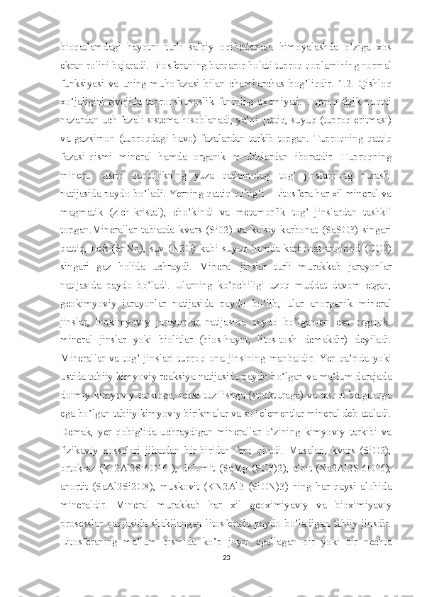 bioqatlamdagi   hayotni   turli   salbiy   oqibatlardan   himoyalashda   o’ziga   xos
ekran rolini bajaradi. Biosferaning barqaror holati tuproq qoplamining normal
funksiyasi   va   uning   muhofazasi   bilan   chambarchas   bog’liqdir.   1.2.   Qishloq
xo’jaligini   rivojida   tuproqshunoslik   fanining   axamiyati.   Tuproq   fizik   nuqtai
nazardan uch fazali sistema hisoblanadi, ya’ni qattiq, suyuq (tuproq eritmasi)
va   gazsimon   (tuproqdagi   havo)   fazalardan   tarkib   topgan.   Tuproqning   qattiq
fazasi-qismi   mineral   hamda   organik   moddalardan   iboratdir.   Tuproqning
mineral   qismi   quruqlikning   yuza   qatlamidagi   tog’   jinslarining   nurashi
natijasida paydo bo’ladi. Yerning qattiq qobig’i - Litosfera har xil mineral va
magmatik   (zich-kristal),   cho’kindi   va   metamorfik   tog’   jinslardan   tashkil
topgan.Minerallar   tabiatda   kvars   (Si02)   va   kalsiy   karbonat   (SaSO3)   singari
qattiq,   neft   (SnNn),   suv   (N2O)   kabi   suyuq   hamda   karbonat   angidrid   (CO2)
singari   gaz   holida   uchraydi.   Mineral   jinslar   turli   murakkab   jarayonlar
natijasida   paydo   bo’ladi.   Ularning   ko’pchiligi   uzoq   muddat   davom   etgan,
geokimyoviy   jarayonlar   natijasida   paydo   bo’lib,   ular   anorganik   mineral
jinslar,   biokimyoviy   jarayonlar   natijasida   paydo   bo’lganlari   esa   organik-
mineral   jinslar   yoki   biolitlar   (bios-hayot,   litos-tosh   demakdir)   deyiladi.
Minerallar   va   tog’   jinslari   tuproq   ona   jinsining   manbaidir.   Yer   qa’rida   yoki
ustida tabiiy kimyoviy reaksiya natijasida paydo bo’lgan va ma’lum darajada
doimiy kimyoviy tarkibga, ichki tuzilishga (strukturaga) va tashqi belgilarga
ega bo’lgan tabiiy kimyoviy birikmalar va sof elementlar mineral deb ataladi.
Demak,   yer   qobig’ida   uchraydigan   minerallar   o’zining   kimyoviy   tarkibi   va
fizikaviy   xossalari   jihatdan   bir-biridan   farq   qiladi.   Masalan,   kvars   (SiO2),
ortoklaz   (K   2Al2Si6O16   ),   dolomit   (SaMg   (SO3)2),   albit   (Na2Al2Si6O16),
anortit   (SaAl2Si2O8),   muskovit   (KN2Al3   (SiON)3)   ning   har   qaysi   alohida
mineraldir.   Mineral   murakkab   har   xil   geoximiyaviy   va   bioximiyaviy
prosesslar   natijasida   shakllangan   litosferada   paydo   bo’ladigan   tabiiy   jinsdir.
Litosferaning   ma’lum   qismida   ko’p   joyni   egallagan   bir   yoki   bir   nechta
23 