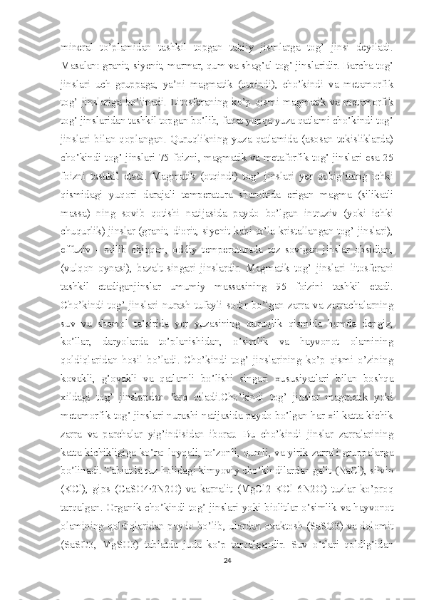 mineral   to’plamidan   tashkil   topgan   tabiiy   jismlarga   tog’   jinsi   deyiladi.
Masalan: granit, siyenit, marmar, qum va shag’al tog’ jinslaridir. Barcha tog’
jinslari   uch   gruppaga,   ya’ni   magmatik   (otqindi),   cho’kindi   va   metamorfik
tog’   jinslariga   bo’linadi.   Litosferaning   ko’p   qismi   magmatik   va   metamorfik
tog’ jinslaridan tashkil topgan bo’lib, faqat yupqa yuza qatlami cho’kindi tog’
jinslari   bilan  qoplangan.  Quruqlikning   yuza  qatlamida  (asosan   tekisliklarda)
cho’kindi tog’ jinslari 75 foizni, magmatik va metaforfik tog’ jinslari esa 25
foizni   tashkil   etadi.   Magmatik   (otqindi)   tog’   jinslari   yer   qobig’ining   ichki
qismidagi   yuqori   darajali   temperatura   sharoitida   erigan   magma   (silikatli
massa)   ning   sovib   qotishi   natijasida   paydo   bo’lgan   intruziv   (yoki   ichki
chuqurlik) jinslar (granit, diorit, siyenit kabi to’la kristallangan tog’ jinslari),
effuziv   -   otilib   chiqqan,   oddiy   temperaturada   tez   sovigan   jinslar   obsidian,
(vulqon   oynasi),   bazalt   singari   jinslardir.   Magmatik   tog’   jinslari   litosferani
tashkil   etadiganjinslar   umumiy   massasining   95   foizini   tashkil   etadi.
Cho’kindi   tog’   jinslari   nurash   tufayli   sodir   bo’lgan   zarra   va   zarrachalarning
suv   va   shamol   ta’sirida   yer   yuzasining   quruqlik   qismida   hamda   dengiz,
ko’llar,   daryolarda   to’planishidan,   o’simlik   va   hayvonot   olamining
qoldiqlaridan   hosil   bo’ladi.   Cho’kindi   tog’   jinslarining   ko’p   qismi   o’zining
kovakli,   g’ovakli   va   qatlamli   bo’lishi   singari   xususiyatlari   bilan   boshqa
xildagi   tog’   jinslaridan   farq   qiladi.Cho’kindi   tog’   jinslar   magmatik   yoki
metamorfik tog’ jinslari nurashi natijasida paydo bo’lgan har xil katta-kichik
zarra   va   parchalar   yig’indisidan   iborat.   Bu   cho’kindi   jinslar   zarralarining
katta-kichikligiga ko’ra: loyqali, to’zonli, qumli, va yirik zarrali gruppalarga
bo’linadi. Tabiatda tuz holidagi kimyoviy cho’kindilardan galit (NaCl), silvin
(KCl),   gips   (CaSO4·2N2O)   va   karnalit   (MgCl2   KCl   6N2O)   tuzlar   ko’proq
tarqalgan. Organik cho’kindi tog’ jinslari yoki biolitlar o’simlik va hayvonot
olamining qoldiqlaridan paydo bo’lib, ulardan oxaktosh (SaSO3) va dolomit
(SaSO3,   MgSO3)   tabiatda   juda   ko’p   tarqalgandir.   Suv   o’tlari   qoldig’idan
24 