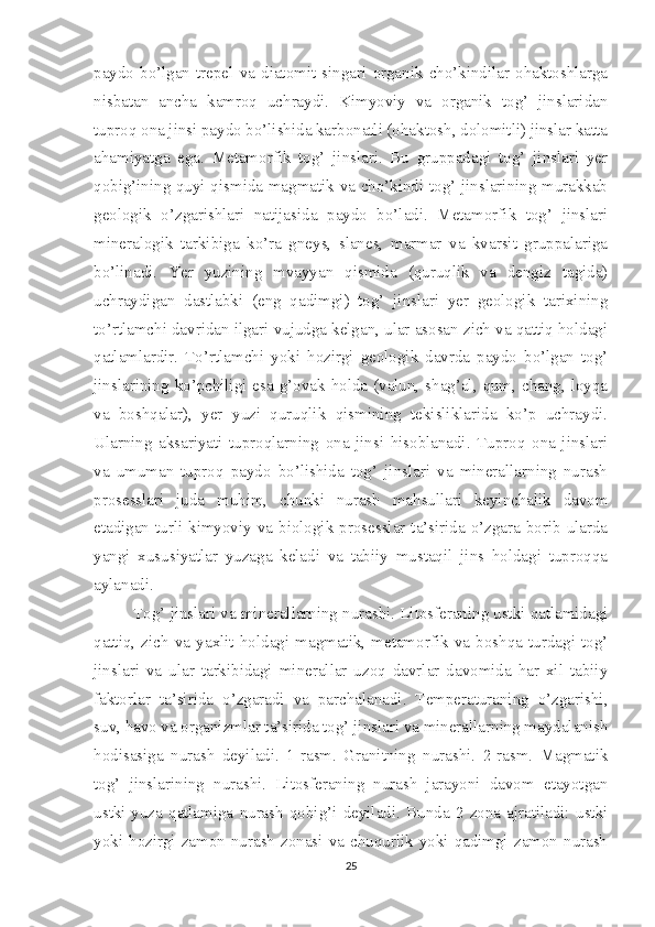 paydo   bo’lgan   trepel  va   diatomit   singari   organik  cho’kindilar   ohaktoshlarga
nisbatan   ancha   kamroq   uchraydi.   Kimyoviy   va   organik   tog’   jinslaridan
tuproq ona jinsi paydo bo’lishida karbonatli (ohaktosh, dolomitli) jinslar katta
ahamiyatga   ega.   Metamorfik   tog’   jinslari.   Bu   gruppadagi   tog’   jinslari   yer
qobig’ining quyi qismida magmatik va cho’kindi tog’ jinslarining murakkab
geologik   o’zgarishlari   natijasida   paydo   bo’ladi.   Metamorfik   tog’   jinslari
mineralogik   tarkibiga   ko’ra   gneys,   slanes,   marmar   va   kvarsit   gruppalariga
bo’linadi.   Yer   yuzining   mvayyan   qismida   (quruqlik   va   dengiz   tagida)
uchraydigan   dastlabki   (eng   qadimgi)   tog’   jinslari   yer   geologik   tarixining
to’rtlamchi davridan ilgari vujudga kelgan, ular asosan zich va qattiq holdagi
qatlamlardir.   To’rtlamchi   yoki   hozirgi   geologik   davrda   paydo   bo’lgan   tog’
jinslarining ko’pchiligi esa g’ovak holda (valun, shag’al, qum, chang, loyqa
va   boshqalar),   yer   yuzi   quruqlik   qismining   tekisliklarida   ko’p   uchraydi.
Ularning   aksariyati   tuproqlarning   ona   jinsi   hisoblanadi.   Tuproq   ona   jinslari
va   umuman   tuproq   paydo   bo’lishida   tog’   jinslari   va   minerallarning   nurash
prosesslari   juda   muhim,   chunki   nurash   mahsullari   keyinchalik   davom
etadigan turli kimyoviy va biologik prosesslar ta’sirida o’zgara borib ularda
yangi   xususiyatlar   yuzaga   keladi   va   tabiiy   mustaqil   jins   holdagi   tuproqqa
aylanadi. 
Tog’ jinslari va minerallarning nurashi. Litosferaning ustki qatlamidagi
qattiq,   zich   va   yaxlit   holdagi   magmatik,   metamorfik   va   boshqa   turdagi   tog’
jinslari   va   ular   tarkibidagi   minerallar   uzoq   davrlar   davomida   har   xil   tabiiy
faktorlar   ta’sirida   o’zgaradi   va   parchalanadi.   Temperaturaning   o’zgarishi,
suv, havo va organizmlar ta’sirida tog’ jinslari va minerallarning maydalanish
hodisasiga   nurash   deyiladi.   1-rasm.   Granitning   nurashi.   2-rasm.   Magmatik
tog’   jinslarining   nurashi.   Litosferaning   nurash   jarayoni   davom   etayotgan
ustki-yuza   qatlamiga   nurash   qobig’i   deyiladi.   Bunda   2   zona   ajratiladi:   ustki
yoki  hozirgi zamon  nurash  zonasi  va  chuqurlik yoki qadimgi zamon  nurash
25 